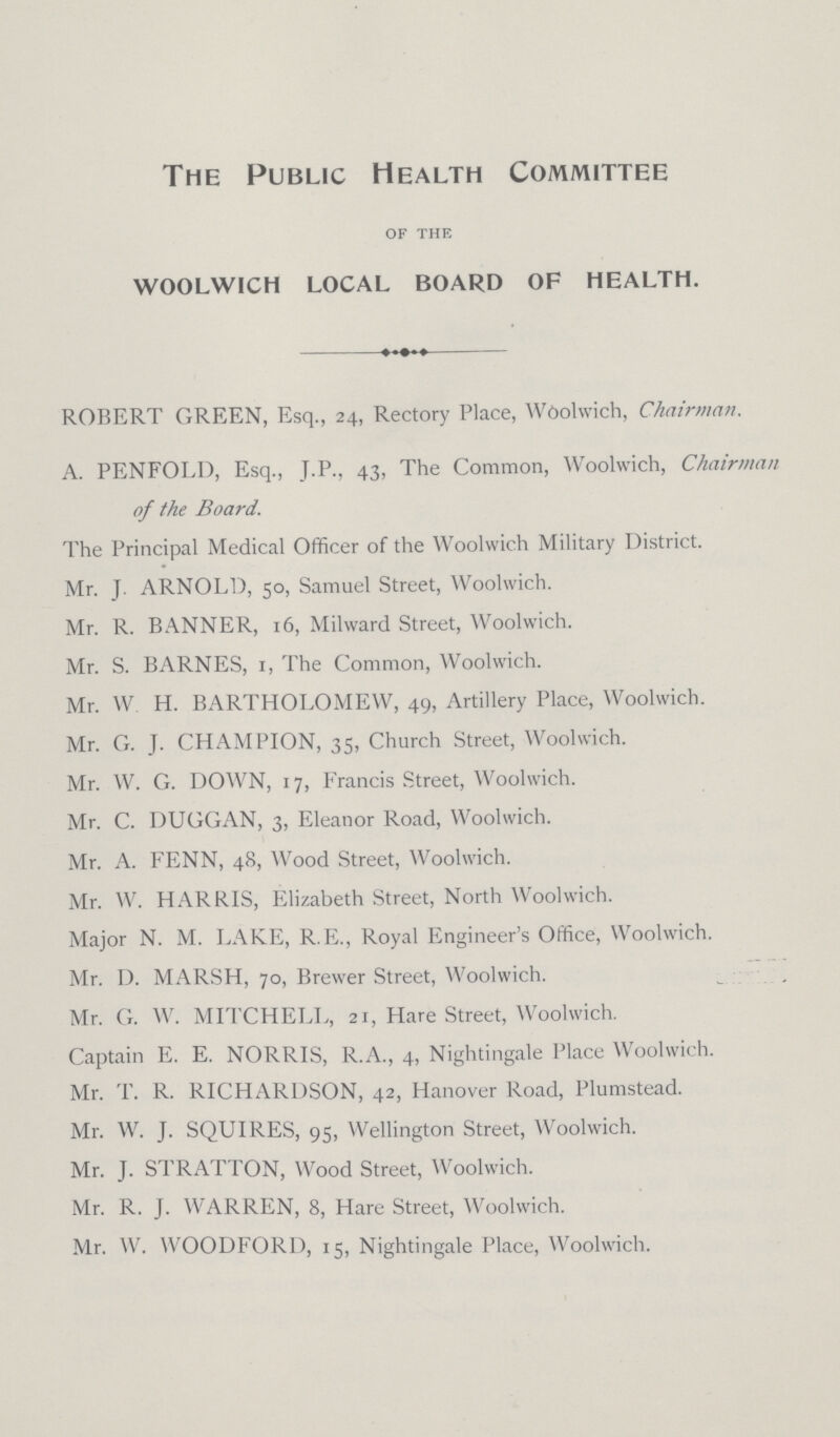 The Public Health Committee of the woolwich local board of health. ROBERT GREEN, Esq., 24, Rectory Place, Woolwich, Chairman. A. PENFOLD, Esq., J.P., 43, The Common, Woolwich, Chairman of the Board. The Principal Medical Officer of the Woolwich Military District. Mr. J. ARNOLD, 50, Samuel Street, Woolwich. Mr. R. BANNER, 16, Milward Street, Woolwich. Mr. S. BARNES, 1, The Common, Woolwich. Mr. W. H. BARTHOLOMEW, 49, Artillery Place, Woolwich. Mr. G. J. CHAMPION, 35, Church Street, Woolwich. Mr. W. G. DOWN, 17, Francis Street, Woolwich. Mr. C. DUGGAN, 3, Eleanor Road, Woolwich. Mr. A. FENN, 48, Wood Street, Woolwich. Mr. W. HARRIS, Elizabeth Street, North Woolwich. Major N. M. LAKE, R. E., Royal Engineer's Office, Woolwich. Mr. D. MARSH, 70, Brewer Street, Woolwich. Mr. G. W. MITCHELL, 21, Hare Street, Woolwich. Captain E. E. NORRIS, R.A., 4, Nightingale Place Woolwich. Mr. T. R. RICHARDSON, 42, Hanover Road, Plumstead. Mr. W. J. SQUIRES, 95, Wellington Street, Woolwich. Mr. J. STRATTON, Wood Street, Woolwich. Mr. R. J. WARREN, 8, Hare Street, Woolwich. Mr. W. WOODFORD, 15, Nightingale Place, Woolwich.