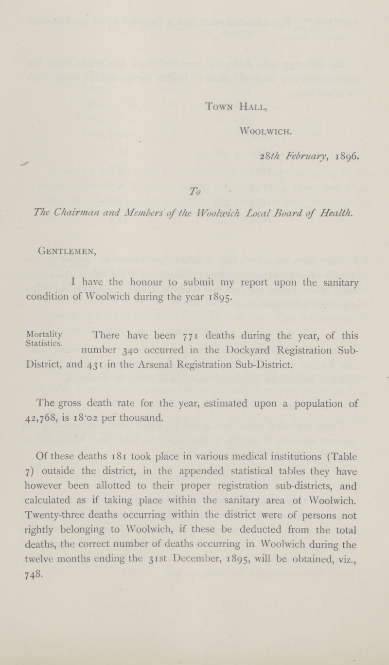 Town Hall, Woolwich. 28th February, 1896. To The Chairman and Members of the Woolwich Local Board of Health. Gentlemen, I have the honour to submit my report upon the sanitary condition of Woolwich during the year 1895. Mortality There have been 771 deaths during the year, of this number 340 occurred in the Dockyard Registration Sub District, and 431 in the Arsenal Registration Sub-District. The gross death rate for the year, estimated upon a population of 42,768, is 18.02 per thousand. Of these deaths 181 took place in various medical institutions (Table 7) outside the district, in the appended statistical tables they have however been allotted to their proper registration sub-districts, and calculated as if taking place within the sanitary area of Woolwich. Twenty-three deaths occurring within the district were of persons not rightly belonging to Woolwich, if these be deducted from the total deaths, the correct number of deaths occurring in Woolwich during the twelve months ending the 31st December, 1895, will be obtained, viz., 748.