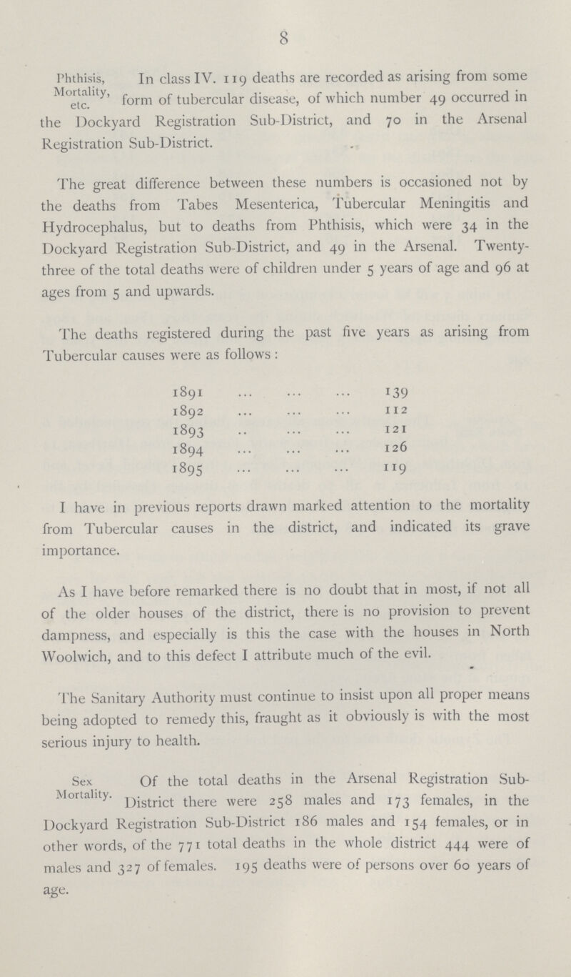 8 In class IV. 119 deaths are recorded as arising from some form of tubercular disease, of which number 49 occurred in the Dockyard Registration Sub-District, and 70 in the Arsenal Registration Sub-District. The great difference between these numbers is occasioned not by the deaths from Tabes Mesenterica, Tubercular Meningitis and Hydrocephalus, but to deaths from Phthisis, which were 34 in the Dockyard Registration Sub-District, and 49 in the Arsenal. Twenty three of the total deaths were of children under 5 years of age and 96 at ages from 5 and upwards. The deaths registered during the past five years as arising from Tubercular causes were as follows : 1891 139 1892 112 1893 121 1894 126 1895 119 I have in previous reports drawn marked attention to the mortality from Tubercular causes in the district, and indicated its grave importance. As I have before remarked there is no doubt that in most, if not all of the older houses of the district, there is no provision to prevent dampness, and especially is this the case with the houses in North Woolwich, and to this defect I attribute much of the evil. The Sanitary Authority must continue to insist upon all proper means being adopted to remedy this, fraught as it obviously is with the most serious injury to health. Sex Of the total deaths in the Arsenal Registration Sub- Mortahty. there were 258 males and 173 females, in the Dockyard Registration Sub-District 186 males and 154 females, or in other words, of the 771 total deaths in the whole district 444 were of males and 327 of females. 195 deaths were of persons over 60 years of age. Phthisis, Mortality, etc. Sex Mortality. Of the total deaths in the Arsenal Registration Sub District there were 258 males and 173 females, in the Dockyard Registration Sub-District 186 males and 154 females, or in other words, of the 771 total deaths in the whole district 444 were of males and 327 of females. 195 deaths were of persons over 60 years of age.