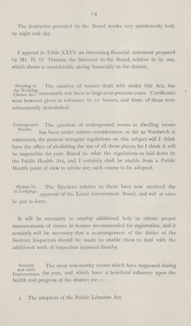 14 The destructor provided by the Board works very satisfactorily both by night and day. I append in Table XXVI. an interesting financial statement prepared by Mr. H. O. Thomas, the Surveyor to the Board, relative to its use, which shows a considerable saving financially to the district. Housing of the Working Classes Act. The number of houses dealt with under this Act, has necessarily not been so large as in previous years. Certificates were however given in reference to 11 houses, and three of these were subsequently demolished. Underground Rooms. The question of underground rooms as dwelling rooms has been under serious consideration so far as Woolwich is concerned, the present stringent regulations on this subject will I think have the effect of abolishing the use of all these places, for I think it will be impossible for your Board to relax the regulations as laid down by the Public Health Act, and I certainly shall be unable from a Public Health point of view to advise any such course to be adopted. Houses let in Lodgings. The Bye-laws relative to these have now received the approval of the Local Government Board, and will at once be put in force. It will be necessary to employ additional help to obtain proper measurements of rooms in houses recommended for registration, and it certainly will be necessary that a re-arrangement of the duties of the Sanitary Inspectors should be made to enable them to deal with the additional work of inspection imposed thereby. Sanitary and other Improvements The most noteworthy events which have happened during he year, and which have a beneficial influence upon the health and progress of the district are :— 1, The adoption of the Public Libraries Act.