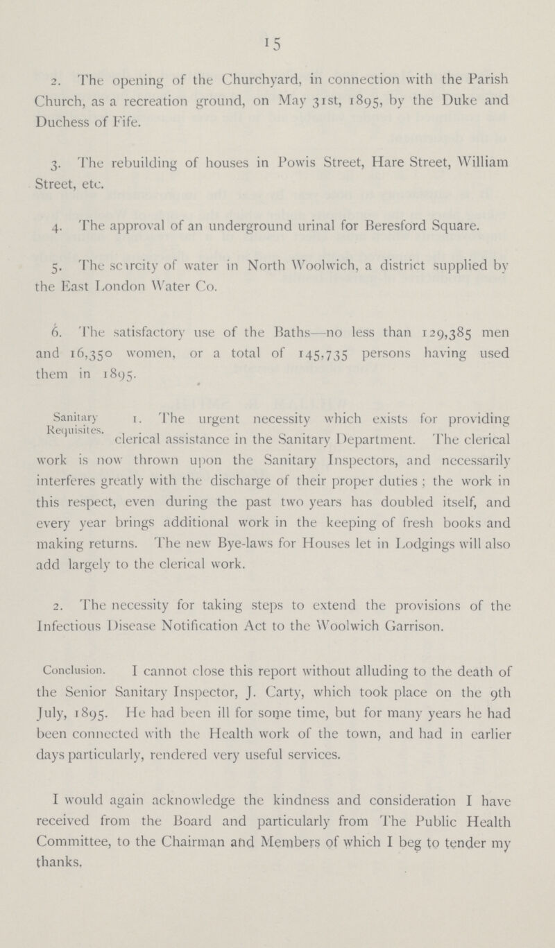 15 2. The opening of the Churchyard, in connection with the Parish Church, as a recreation ground, on May 31st, 1895, by the Duke and Duchess of Fife. 3. The rebuilding of houses in Powis Street, Hare Street, William Street, etc. 4. The approval of an underground urinal for Beresford Square. 5. The scarcity of water in North Woolwich, a district supplied by the East London Water Co. 6. The satisfactory use of the Baths—no less than 129,385 men and 16,350 women, or a total of 145,735 persons having used them in 1895. Sanitary Requisites. t. The urgent necessity which exists for providing clerical assistance in the Sanitary Department. The clerical work is now thrown upon the Sanitary Inspectors, and necessarily interferes greatly with the discharge of their proper duties ; the work in this respect, even during the past two years has doubled itself, and every year brings additional work in the keeping of fresh books and making returns. The new Bye-laws for Houses let in Lodgings will also add largely to the clerical work. 2. The necessity for taking steps to extend the provisions of the Infectious Disease Notification Act to the Woolwich Garrison. Conclusion. I cannot close this report without alluding to the death of the Senior Sanitary Inspector, J. Carty, which took place on the 9th July, 1895. He had been ill for some time, but for many years he had been connected with the Health work of the town, and had in earlier days particularly, rendered very useful services. I would again acknowledge the kindness and consideration I have received from the Board and particularly from The Public Health Committee, to the Chairman and Members of which I beg to tender my thanks,
