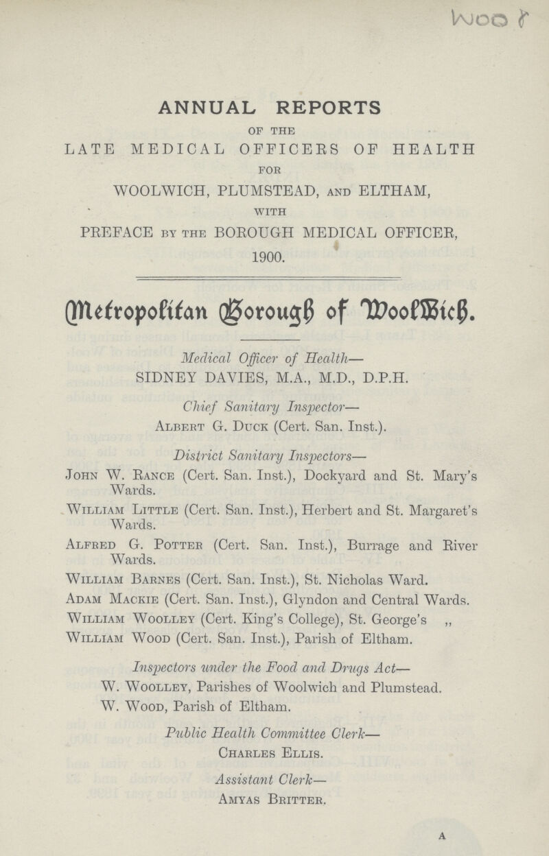 Woor ANNUAL REPORTS OF THE LATE MEDICAL OFFICERS OF HEALTH FOR WOOLWICH, PLUMSTEAD, AND ELTHAM, WITH PREFACE by the BOROUGH MEDICAL OFFICER, 1900. Metropolitan Borough of Woolwich Medical Officer of Health— SIDNEY DAVIES, M.A., M.D., D.P.H. Chief Sanitary Inspector— Albert G. Duck (Cert. San. Inst.). District Sanitary Inspectors— John W. Rance (Cert. San. Inst.), Dockyard and St. Mary's Wards. William Little (Cert. San. Inst.), Herbert and St. Margaret's Wards. Alfred G. Potter (Cert. San. Inst.), Burrage and River Wards. William Barnes (Cert. San. Inst.), St. Nicholas Ward. Adam Mackie (Cert. San. Inst.), Glyndon and Central Wards. William Woolley (Cert. King's College), St. George's „ William Wood (Cert. San. Inst.), Parish of Eltham. Inspectors under the Food and Drugs Act— W. Woolley, Parishes of Woolwich and Plumstead. W. Wood, Parish of Eltham. Public Health Committee Clerk— Charles Ellis. Assistant Clerk— Amyas Britter. A