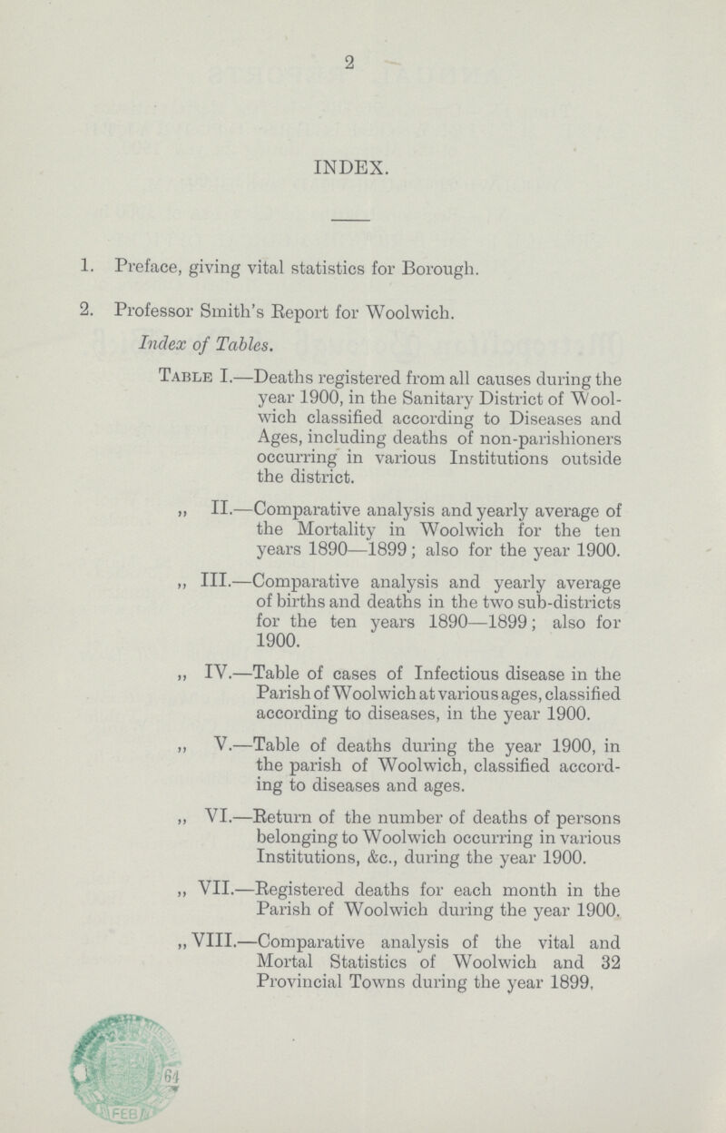 2 INDEX. 1. Preface, giving vital statistics for Borough. 2. Professor Smith's Report for Woolwich. Index of Tables. Table I.—Deaths registered from all causes during the year 1900, in the Sanitary District of Wool wich classified according to Diseases and Ages, including deaths of non-parishioners occurring in various Institutions outside the district. „ II.—Comparative analysis and yearly average of the Mortality in Woolwich for the ten years 1890—1899; also for the year 1900. ,, III.—Comparative analysis and yearly average of births and deaths in the two sub-districts for the ten years 1890—1899; also for 1900. ,, IV.—Table of cases of Infectious disease in the Parish of Woolwich at various ages, classified according to diseases, in the year 1900. ,, V.—Table of deaths during the year 1900, in the parish of Woolwich, classified accord ing to diseases and ages. ,, VI.—Return of the number of deaths of persons belonging to Woolwich occurring in various Institutions, &c., during the year 1900. ,, VII.—Registered deaths for each month in the Parish of Woolwich during the year 1900. „ VIII.—Comparative analysis of the vital and Mortal Statistics of Woolwich and 32 Provincial Towns during the year 1899.