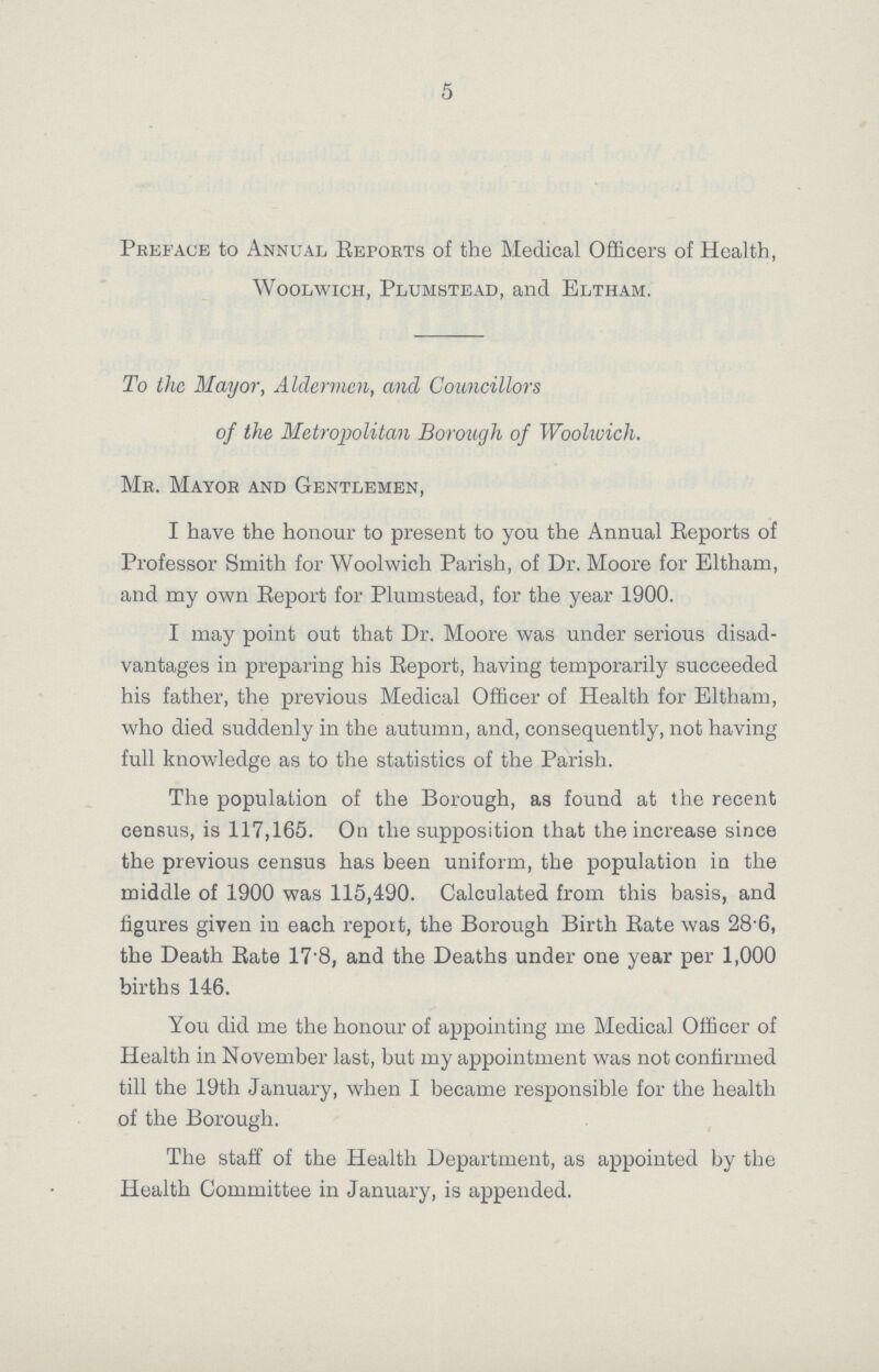 5 Preface to Annual Reports of the Medical Officers of Health, Woolwich, Plumstead, and Eltham, To the Mayor, Aldermen, and Councillors of the Metropolitan Borough of Woolwich. Mr. Mayor and Gentlemen, I have the honour to present to you the Annual Reports of Professor Smith for Woolwich Parish, of Dr. Moore for Eltham, and my own Report for Plumstead, for the year 1900. I may point out that Dr. Moore was under serious disad vantages in preparing his Report, having temporarily succeeded his father, the previous Medical Officer of Health for Eltham, who died suddenly in the autumn, and, consequently, not having full knowledge as to the statistics of the Parish. The population of the Borough, as found at the recent census, is 117,165. On the supposition that the increase since the previous census has been uniform, the population in the middle of 1900 was 115,490. Calculated from this basis, and figures given in each report, the Borough Birth Rate was 28.6, the Death Rate 17.8, and the Deaths under one year per 1,000 births 146. You did me the honour of appointing me Medical Officer of Health in November last, but my appointment was not confirmed till the 19th January, when I became responsible for the health of the Borough. The staff of the Health Department, as appointed by the Health Committee in January, is appended.