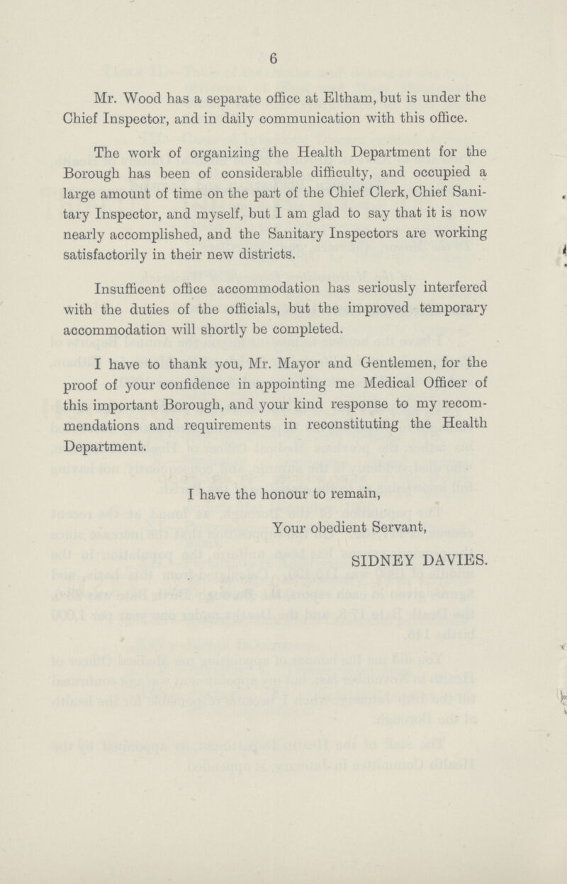 6 Mr. Wood has a separate office at Eltham, but is under the Chief Inspector, and in daily communication with this office. The work of organizing the Health Department for the Borough has been of considerable difficulty, and occupied a large amount of time on the part of the Chief Clerk, Chief Sani tary Inspector, and myself, but I am glad to say that it is now nearly accomplished, and the Sanitary Inspectors are working satisfactorily in their new districts. Insufficent office accommodation has seriously interfered with the duties of the officials, but the improved temporary accommodation will shortly be completed. I have to thank you, Mr. Mayor and Gentlemen, for the proof of your confidence in appointing me Medical Officer of this important Borough, and your kind response to my recom mendations and requirements in reconstituting the Health Department. I have the honour to remain, Your obedient Servant, SIDNEY DAVIES.