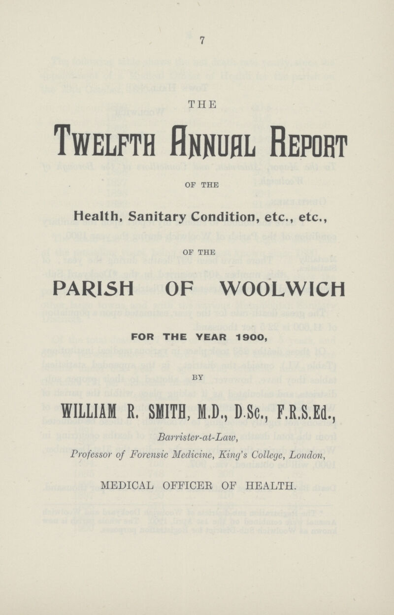 7 THE Twelfth Annual Report of the Health, Sanitary Condition, etc., etc., of the PARISH OF WOOLWICH FOR THE YEAR 1900, by WILLIAM R, SMITH, M.D., DSc,, F.R.S.Ed., Barrister-at-Law, Professor of Forensic Medicine, King's College, London, MEDICAL OFFICER OF HEALTH.