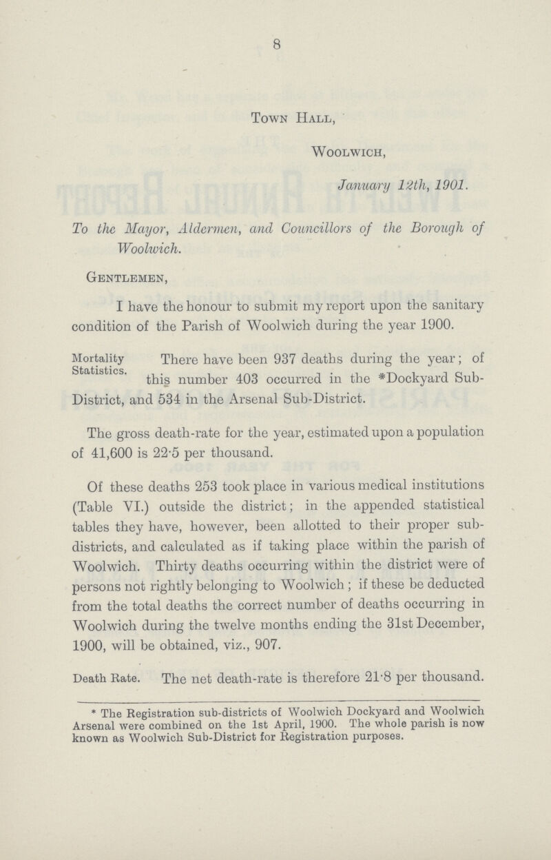 8 Town Hall, Woolwich, January 12th, 1901. To the Mayor, Aldermen, and Councillors of the Borough of Woolwich. Gentlemen, I have the honour to submit my report upon the sanitary condition of the Parish of Woolwich during the year 1900. Mortality There have been 937 deaths during the year; of this number 403 occurred in the *Dockyard Sub District, and 534 in the Arsenal Sub-District. The gross death-rate for the year, estimated upon a population of 41,600 is 22.5 per thousand. Of these deaths 253 took place in various medical institutions (Table VI.) outside the district; in the appended statistical tables they have, however, been allotted to their proper sub districts, and calculated as if taking place within the parish of Woolwich. Thirty deaths occurring within the district were of persons not rightly belonging to Woolwich ; if these be deducted from the total deaths the correct number of deaths occurring in Woolwich during the twelve months ending the 31st December, 1900, will be obtained, viz., 907. Death Rate. The net death-rate is therefore 21.8 per thousand. * The Registration sub-districts of Woolwich Dockyard and Woolwich Arsenal were combined on the 1st April, 1900. The whole parish is now known as Woolwich Sub-District for Registration purposes.