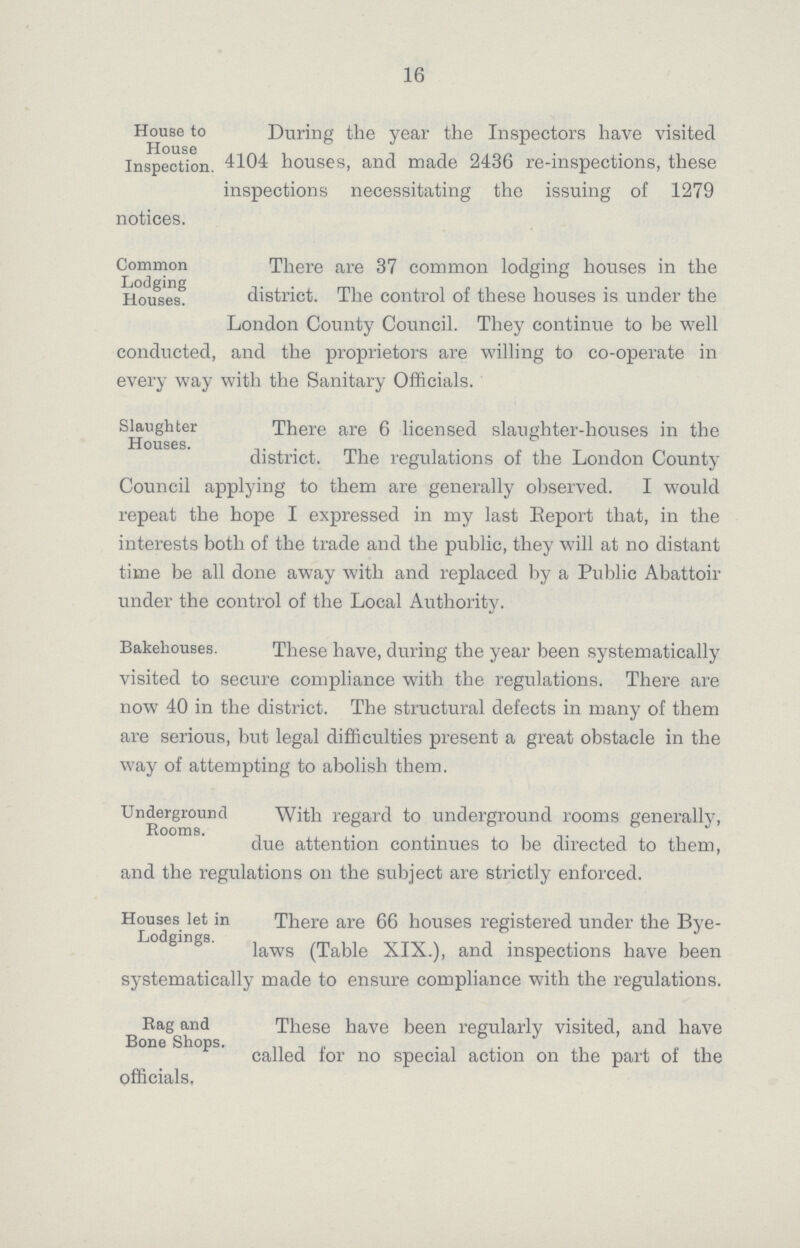 16 House to House Inspection. During the year the Inspectors have visited 4104 houses, and made 2436 re-inspections, these inspections necessitating the issuing of 1279 notices. Common Lodging Houses. There are 37 common lodging houses in the district. The control of these houses is under the London County Council. They continue to be well conducted, and the proprietors are willing to co-operate in every way with the Sanitary Officials. Slaughter Houses. There are 6 licensed slaughter-houses in the district. The regulations of the London County Council applying to them are generally observed. I would repeat the hope I expressed in my last Report that, in the interests both of the trade and the public, they will at no distant time be all done away with and replaced by a Public Abattoir under the control of the Local Authority. Bakehouses. These have, during the year been systematically visited to secure compliance with the regulations. There are now 40 in the district. The structural defects in many of them are serious, but legal difficulties present a great obstacle in the way of attempting to abolish them. Underground Rooms. With regard to underground rooms generally, due attention continues to be directed to them, and the regulations on the subject are strictly enforced. Houses let in Lodgings. There are 66 houses registered under the Bye laws (Table XIX.), and inspections have been systematically made to ensure compliance with the regulations. Rag and Bone Shops. These have been regularly visited, and have called for no special action on the part of the officials,