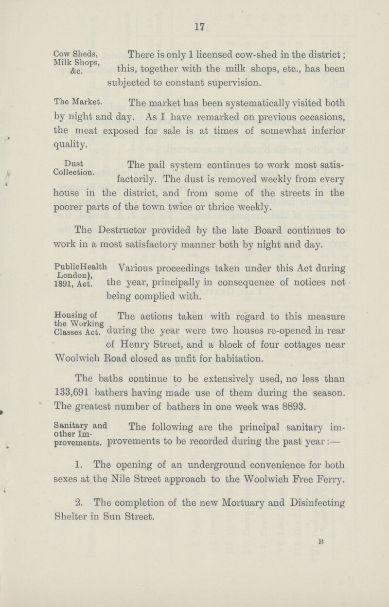 17 Cow Sheds, Milk Shops, &c. There is only 1 licensed cow-shed in the district; this, together with the milk shops, etc., has been subjected to constant supervision. The Market. The market has been systematically visited both by night and day. As I have remarked on previous occasions, the meat exposed for sale is at times of somewhat inferior quality. Dust Collection. The pail system continues to work most satis factorily. The dust is removed weekly from every house in the district, and from some of the streets in the poorer parts of the town twice or thrice weekly. The Destructor provided by the late Board continues to work in a most satisfactory manner both by night and day. PublicHealth London), 1891, Act. Various proceedings taken under this Act during the year, principally in consequence of notices not being complied with. Housing of the Working Classes Act. The actions taken with regard to this measure during the year were two houses re-opened in rear of Henry Street, and a block of four cottages near Woolwich Road closed as unfit for habitation. The baths continue to be extensively used, no less than 133,691 bathers having made use of them during the season. The greatest number of bathers in one week was 8893. Sanitary and other Im provements. The following are the principal sanitary im provements to be recorded during the past year:— 1. The opening of an underground convenience for both sexes at the Nile Street approach to the Woolwich Free Ferry. 2. The completion of the new Mortuary and Disinfecting Shelter in Sun Street. b
