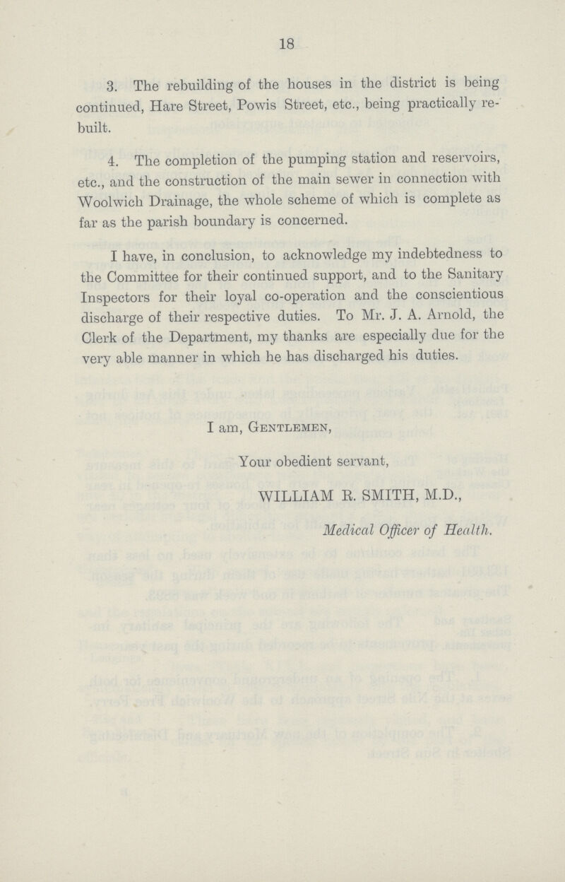 18 3. The rebuilding of the houses in the district is being continued, Hare Street, Powis Street, etc., being practically re built. 4. The completion of the pumping station and reservoirs, etc., and the construction of the main sewer in connection with Woolwich Drainage, the whole scheme of which is complete as far as the parish boundary is concerned. I have, in conclusion, to acknowledge my indebtedness to the Committee for their continued support, and to the Sanitary Inspectors for their loyal co-operation and the conscientious discharge of their respective duties. To Mr. J. A. Arnold, the Clerk of the Department, my thanks are especially due for the very able manner in which he has discharged his duties. I am, Gentlemen, Your obedient servant, WILLIAM E. SMITH, M.D., Medical Officer of Health.