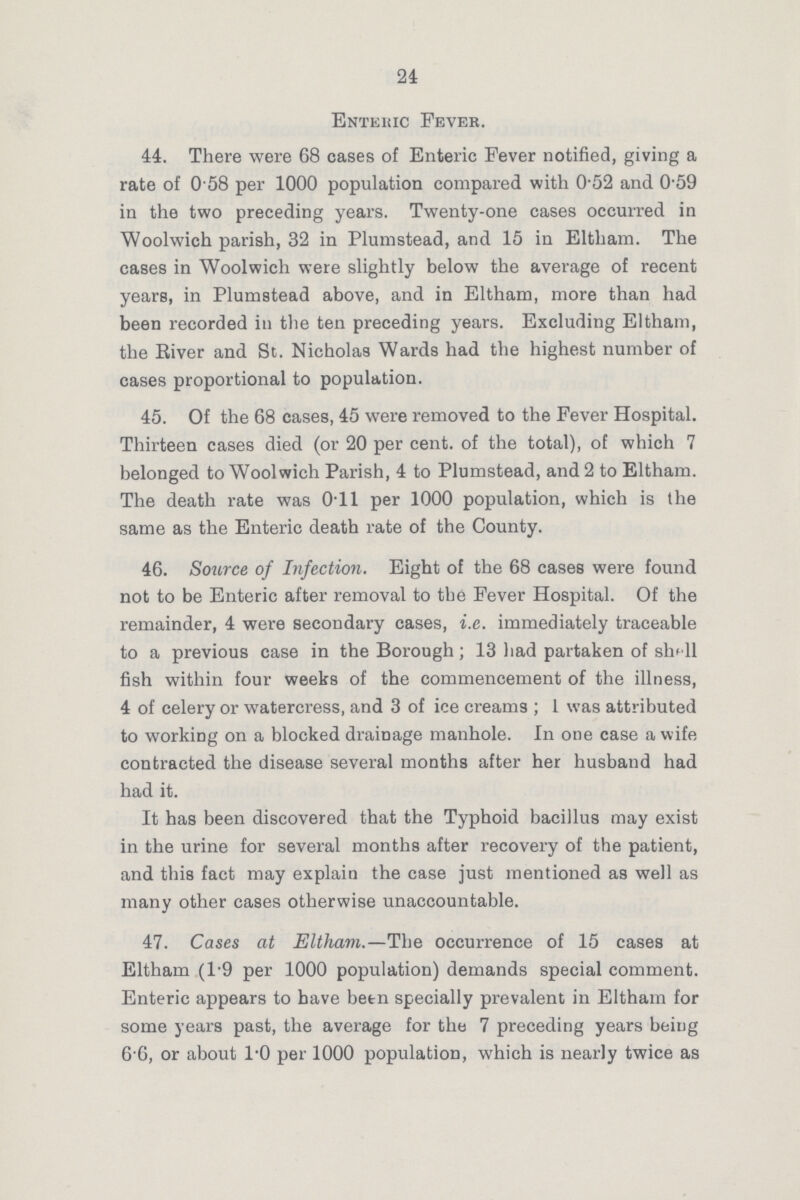 24 Enteric Fever. 44. There were 68 cases of Enteric Fever notified, giving a rate of 0 58 per 1000 population compared with 0.52 and 0.59 in the two preceding years. Twenty-one cases occurred in Woolwich parish, 32 in Plumstead, and 15 in Eltham. The cases in Woolwich were slightly below the average of recent years, in Plumstead above, and in Eltham, more than had been recorded in the ten preceding years. Excluding Eltham, the River and St. Nicholas Wards had the highest number of cases proportional to population. 45. Of the 68 cases, 45 were removed to the Fever Hospital. Thirteen cases died (or 20 per cent. of the total), of which 7 belonged to Woolwich Parish, 4 to Plumstead, and 2 to Eltham. The death rate was 0.11 per 1000 population, which is the same as the Enteric death rate of the County. 46. Source of Infection. Eight of the 68 cases were found not to be Enteric after removal to the Fever Hospital. Of the remainder, 4 were secondary cases, i.e. immediately traceable to a previous case in the Borough; 13 had partaken of shell fish within four weeks of the commencement of the illness, 4 of celery or watercress, and 3 of ice creams; 1 was attributed to working on a blocked drainage manhole. In one case a wife contracted the disease several months after her husband had had it. It has been discovered that the Typhoid bacillus may exist in the urine for several months after recovery of the patient, and this fact may explain the case just mentioned as well as many other cases otherwise unaccountable. 47. Cases at Eltham.—The occurrence of 15 cases at Eltham (1.9 per 1000 population) demands special comment. Enteric appears to have been specially prevalent in Eltham for some years past, the average for the 7 preceding years being 6 6, or about 1.0 per 1000 population, which is nearly twice as