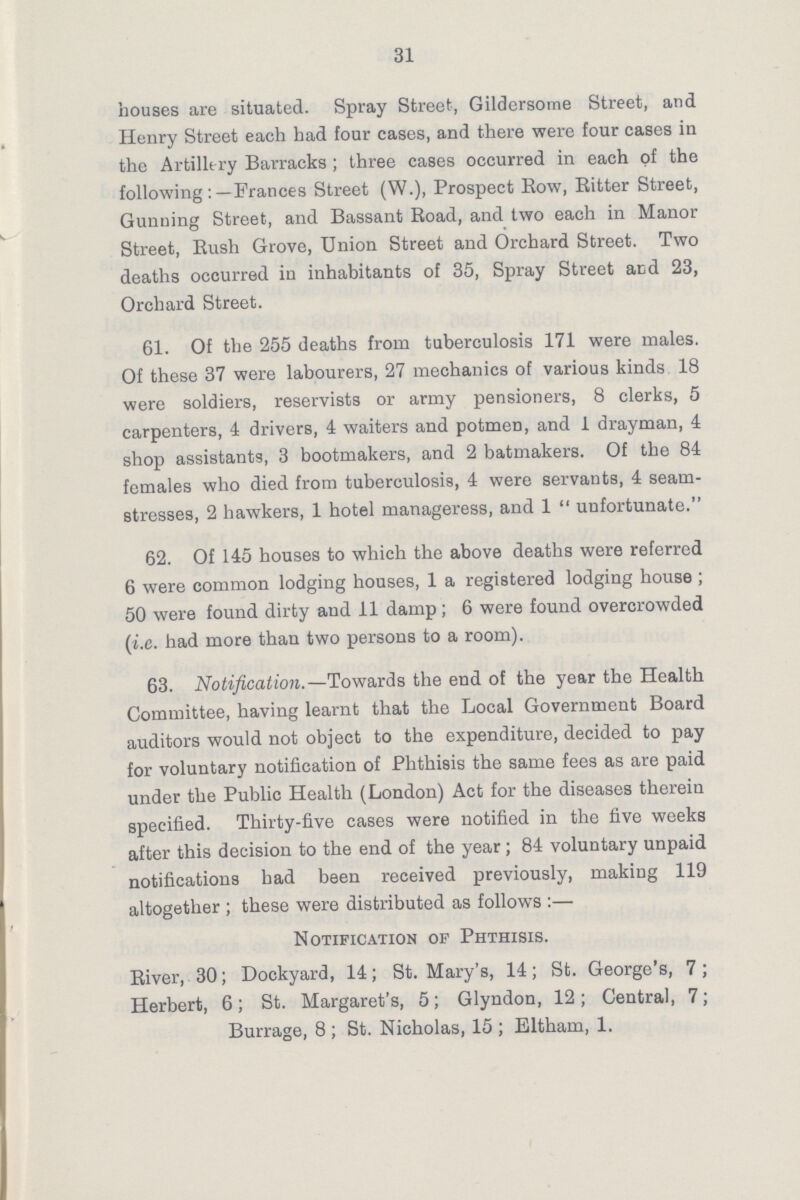 31 houses are situated. Spray Street, Gildersome Street, and Henry Street each had four cases, and there were four cases in the Artillery Barracks ; three cases occurred in each of the following:—Frances Street (W.), Prospect Row, Ritter Street, Gunning Street, and Bassant Road, and two each in Manor Street, Rush Grove, Union Street and Orchard Street. Two deaths occurred in inhabitants of 35, Spray Street and 23, Orchard Street. 61. Of the 255 deaths from tuberculosis 171 were males. Of these 37 were labourers, 27 mechanics of various kinds 18 were soldiers, reservists or army pensioners, 8 clerks, 5 carpenters, 4 drivers, 4 waiters and potmen, and 1 drayman, 4 shop assistants, 3 bootmakers, and 2 batmakers. Of the 84 females who died from tuberculosis, 4 were servants, 4 seam stresses, 2 hawkers, 1 hotel manageress, and 1 unfortunate. 62. Of 145 houses to which the above deaths were referred 6 were common lodging houses, 1 a registered lodging house ; 50 were found dirty and 11 damp; 6 were found overcrowded (i.e. had more than two persons to a room). 63. Notification.—Towards the end of the year the Health Committee, having learnt that the Local Government Board auditors would not object to the expenditure, decided to pay for voluntary notification of Phthisis the same fees as are paid under the Public Health (London) Act for the diseases therein specified. Thirty-five cases were notified in the five weeks after this decision to the end of the year; 84 voluntary unpaid notifications had been received previously, making 119 altogether ; these were distributed as follows :— Notification op Phthisis. River, 30; Dockyard, 14; St. Mary's, 14; St. George's, 7; Herbert, 6; St. Margaret's, 5; Glyndon, 12; Central, 7; Burrage, 8 ; St. Nicholas, 15 ; Eltham, 1.