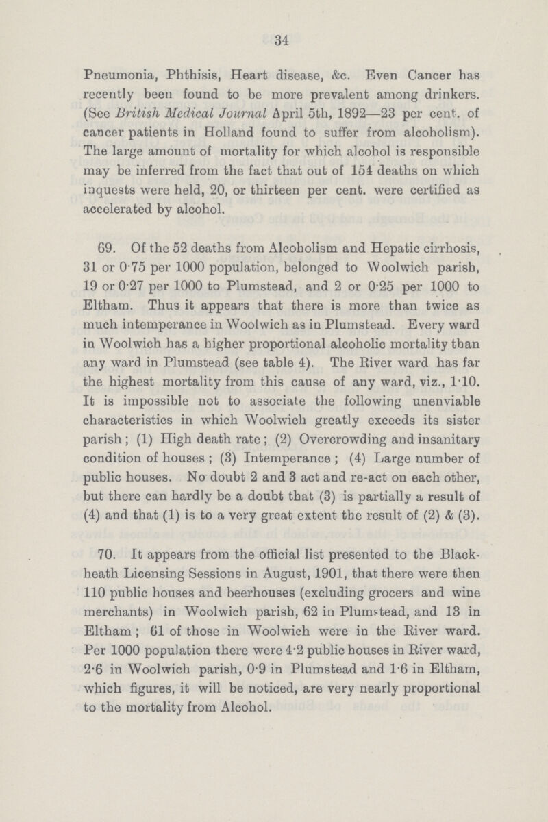 34 Pneumonia, Phthisis, Heart disease, &c. Even Cancer has recently been found to be more prevalent among drinkers. (See British Medical Journal April 5th, 1892—23 per cent, of cancer patients in Holland found to suffer from alcoholism). The large amount of mortality for which alcohol is responsible may be inferred from the fact that out of 154 deaths on which inquests were held, 20, or thirteen per cent, were certified as accelerated by alcohol. 69. Of the 52 deaths from Alcoholism and Hepatic cirrhosis, 31 or 0.75 per 1000 population, belonged to Woolwich parish, 19 or 0.27 per 1000 to Plumstead, and 2 or 0.25 per 1000 to Eltham. Thus it appears that there is more than twice as much intemperance in Woolwich as in Plumstead. Every ward in Woolwich has a higher proportional alcoholic mortality than any ward in Plumstead (see table 4). The Eiver ward has far the highest mortality from this cause of any ward, viz., 1.10. It is impossible not to associate the following unenviable characteristics in which Woolwich greatly exceeds its sister parish; (1) High death rate ; (2) Overcrowding and insanitary condition of houses ; (3) Intemperance ; (4) Large number of public houses. No doubt 2 and 3 act and re-act on each other, but there can hardly be a doubt that (3) is partially a result of (4) and that (1) is to a very great extent the result of (2) & (3). 70. It appears from the official list presented to the Black heath Licensing Sessions in August, 1901, that there were then 110 public houses and beerhouses (excluding grocers and wine merchants) in Woolwich parish, 62 in Plumstead, and 13 in Eltham; 61 of those in Woolwich were in the Eiver ward. Per 1000 population there were 4.2 public houses in Eiver ward, 2.6 in Woolwich parish, 0.9 in Plumstead and 1.6 in Eltham, which figures, it will be noticed, are very nearly proportional to the mortality from Alcohol.