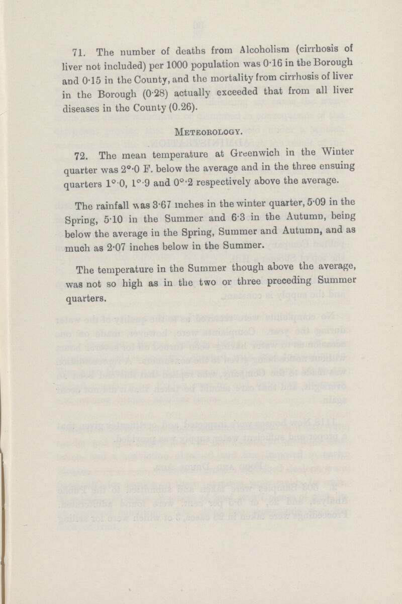 71. The number of deaths from Alcoholism (cirrhosis of liver not included) per 1000 population was 0.16 in the Borough and 0.15 in the County, and the mortality from cirrhosis of liver in the Borough (0.28) actually exceeded that from all liver diseases in the County (0.26). Meteorology. 72. The mean temperature at Greenwich in the Winter quarter was 2o.0 P. below the average and in the three ensuing quarters 1°.0, l°.9 and 0o.2 respectively above the average. The rainfall was 3.67 inches in the winter quarter, 5.09 in the Spring, 5.10 in the Summer and 6.3 in the Autumn, being below the average in the Spring, Summer and Autumn, and as much as 2.07 inches below in the Summer. The temperature in the Summer though above the average, was not so high as in the two or three preceding Summer quarters.