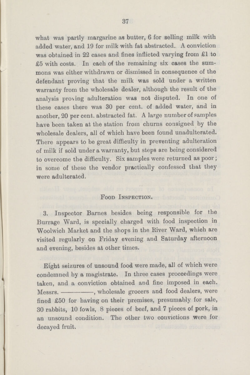37 what was partly margarine as butter, 6 for selling milk with added water, and 19 for milk with fat abstracted. A conviction was obtained in 22 cases and fines inflicted varying from £1 to £5 with costs. In each of the remaining six cases the sum mons was either withdrawn or dismissed in consequence of the defendant proving that the milk was sold under a written warranty from the wholesale dealer, although the result of the analysis proving adulteration was not disputed. In one of these cases there was 30 percent. of added water, and in another, 20 percent, abstracted fat. A large number of samples have been taken at the station from churns consigned by the wholesale dealers, all of which have been found unadulterated. There appears to be great difficulty in preventing adulteration of milk if sold under a warranty, but steps are being considered to overcome the difficulty. Six samples were returned as poor; in some of these the vendor practically confessed that they were adulterated. Food Inspection. 3. Inspector Barnes besides being responsible for the Burrage Ward, is specially charged with food inspection in Woolwich Market and the shops in the Eiver Ward, which are visited regularly on Friday evening and Saturday afternoon and evening, besides at other times. Eight seizures of unsound food were made, all of which were condemned by a magistrate. In three cases proceedings were taken, and a conviction obtained and fine imposed in each. Messrs. , wholesale grocers and food dealers, were fined £50 for having on their premises, presumably for sale, 30 rabbits, 10 fowls, 8 pieces of beef, and 7 pieces of pork, in an unsound condition. The other two convictions were for decayed fruit.