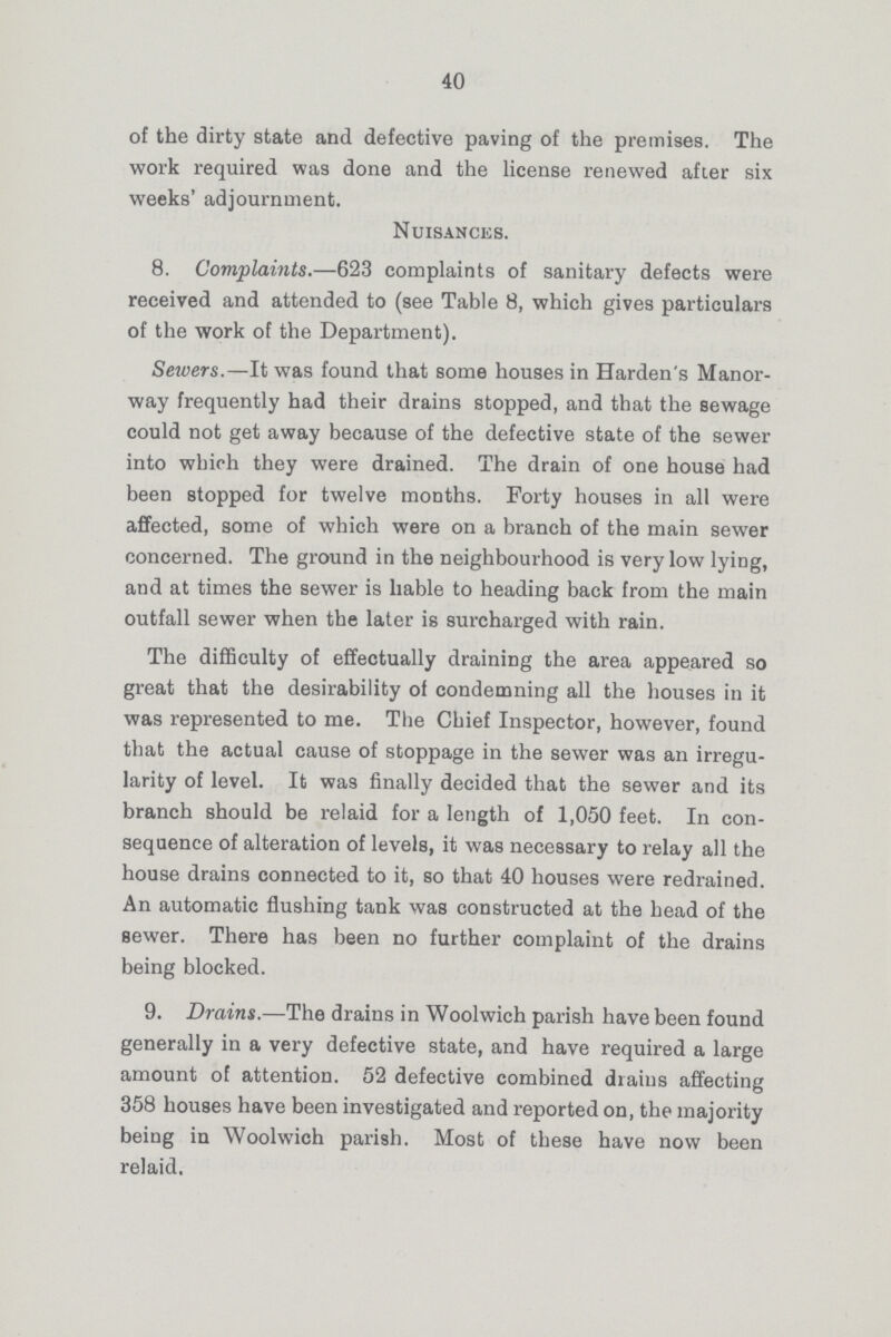 40 of the dirty state and defective paving of the premises. The work required was done and the license renewed after six weeks' adjournment. Nuisances. 8. Complaints.—623 complaints of sanitary defects were received and attended to (see Table 8, which gives particulars of the work of the Department). Sewers.—It was found that some houses in Harden's Manor way frequently had their drains stopped, and that the sewage could not get away because of the defective state of the sewer into which they were drained. The drain of one house had been stopped for twelve months. Forty houses in all were affected, some of which were on a branch of the main sewer concerned. The ground in the neighbourhood is very low lying, and at times the sewer is liable to heading back from the main outfall sewer when the later is surcharged with rain. The difficulty of effectually draining the area appeared so great that the desirability of condemning all the houses in it was represented to me. The Chief Inspector, however, found that the actual cause of stoppage in the sewer was an irregu larity of level. It was finally decided that the sewer and its branch should be relaid for a length of 1,050 feet. In con sequence of alteration of levels, it was necessary to relay all the house drains connected to it, so that 40 houses were redrained. An automatic flushing tank was constructed at the head of the sewer. There has been no further complaint of the drains being blocked. 9. Drains.—The drains in Woolwich parish have been found generally in a very defective state, and have required a large amount of attention. 52 defective combined drains affecting 358 houses have been investigated and reported on, the majority being in Woolwich parish. Most of these have now been relaid.