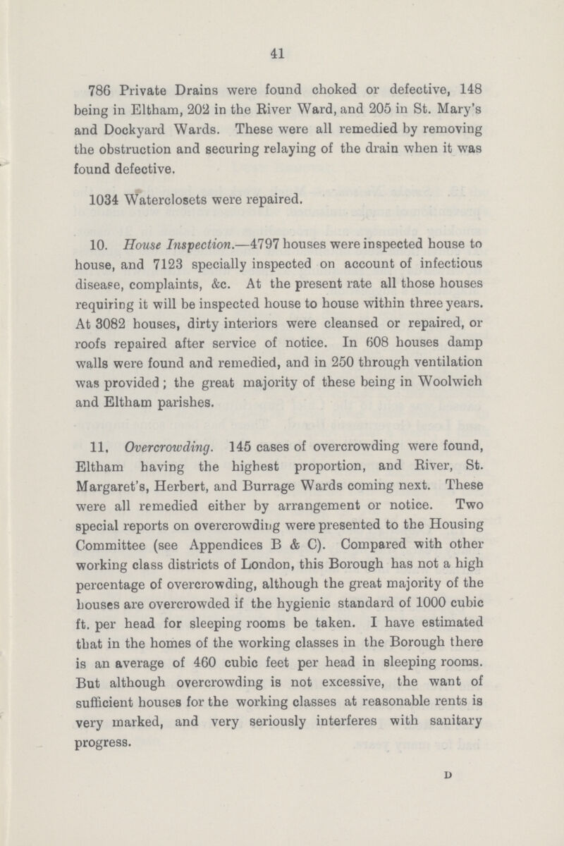 41 786 Private Drains were found choked or defective, 148 being in Eltham, 202 in the River Ward, and 205 in St. Mary's and Dockyard Wards. These were all remedied by removing the obstruction and securing relaying of the drain when it was found defective. 1034 Waterclosets were repaired. 10. House Inspection.—4797 houses were inspected house to house, and 7123 specially inspected on account of infectious disease, complaints, &c. At the present rate all those houses requiring it will be inspected house to house within three years. At 3082 houses, dirty interiors were cleansed or repaired, or roofs repaired after service of notice. In 608 houses damp walls were found and remedied, and in 250 through ventilation was provided ; the great majority of these being in Woolwich and Eltham parishes. 11. Overcrowding. 145 cases of overcrowding were found, Eltham having the highest proportion, and River, St. Margaret's, Herbert, and Burrage Wards coming next. These were all remedied either by arrangement or notice. Two special reports on overcrowding were presented to the Housing Committee (see Appendices B & C). Compared with other working class districts of London, this Borough has not a high percentage of overcrowding, although the great majority of the houses are overcrowded if the hygienic standard of 1000 cubic ft. per head for sleeping rooms be taken. I have estimated that in the homes of the working classes in the Borough there is an average of 460 cubic feet per head in sleeping rooms. But although overcrowding is not excessive, the want of sufficient houses for the working classes at reasonable rents is very marked, and very seriously interferes with sanitary progress. D