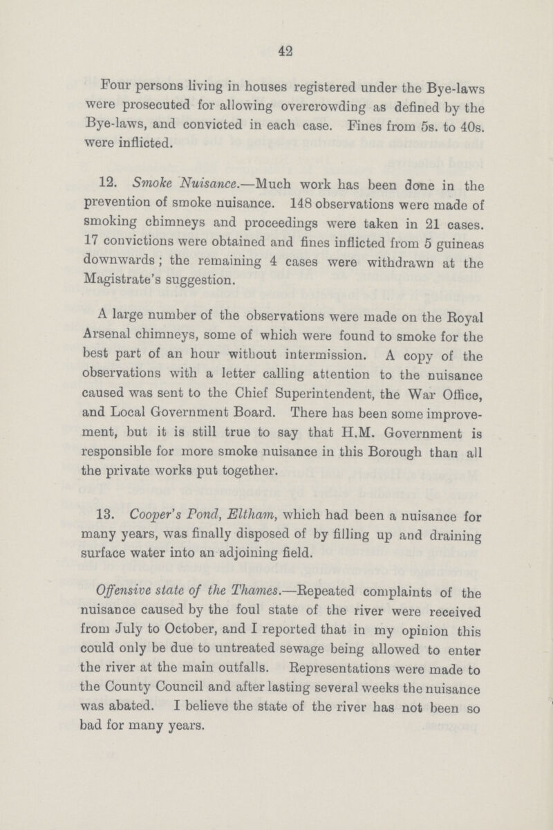 42 Four persons living in houses registered under the Bye-laws were prosecuted for allowing overcrowding as defined by the Bye-laws, and convicted in each case. Fines from 5s. to 40s. were inflicted. 12. Smoke Nuisance.—Much work has been done in the prevention of smoke nuisance. 148 observations were made of smoking chimneys and proceedings were taken in 21 cases. 17 convictions were obtained and fines inflicted from 5 guineas downwards; the remaining 4 cases were withdrawn at the Magistrate's suggestion. A large number of the observations were made on the Royal Arsenal chimneys, some of which were found to smoke for the best part of an hour without intermission. A copy of the observations with a letter calling attention to the nuisance caused was sent to the Chief Superintendent, the War Office, and Local Government Board. There has been some improve ment, but it is still true to say that H.M. Government is responsible for more smoke nuisance in this Borough than all the private works put together. 13. Cooper's Pond, Eltham, which had been a nuisance for many years, was finally disposed of by filling up and draining surface water into an adjoining field. Offensive state of the Thames.—Repeated complaints of the nuisance caused by the foul state of the river were received from July to October, and I reported that in my opioion this could only be due to untreated sewage being allowed to enter the river at the main outfalls. Representations were made to the County Council and after lasting several weeks the nuisance was abated. I believe the state of the river has not been so bad for many years.