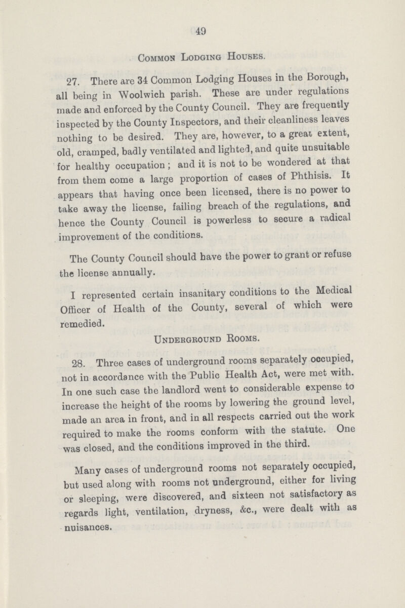 49 Common Lodging Houses. 27. There are 34 Common Lodging Houses in the Borough, all being in Woolwich parish. These are under regulations made and enforced by the County Council. They are frequently inspected by the County Inspectors, and their cleanliness leaves nothing to be desired. They are, however, to a great extent, old, cramped, badly ventilated and lighted, and quite unsuitable for healthy occupation; and it is not to be wondered at that from them come a large proportion of cases of Phthisis. It appears that having once been licensed, there is no power to take away the license, failing breach of the regulations, and hence the County Council is powerless to secure a radical improvement of the conditions. The County Council should have the power to grant or refuse the license annually. I represented certain insanitary conditions to the Medical Officer of Health of the County, several of which were remedied. Underground Eooms. 28. Three cases of underground rooms separately occupied, not in accordance with the Public Health Act, were met with. In one such case the landlord went to considerable expense to increase the height of the rooms by lowering the ground level, made an area in front, and in all respects carried out the work required to make the rooms conform with the statute. One was closed, and the conditions improved in the third. Many cases of underground rooms not separately occupied, but used along with rooms not underground, either for living or sleeping, were discovered, and sixteen not satisfactory as regards light, ventilation, dryness, &c., were dealt with as nuisances.
