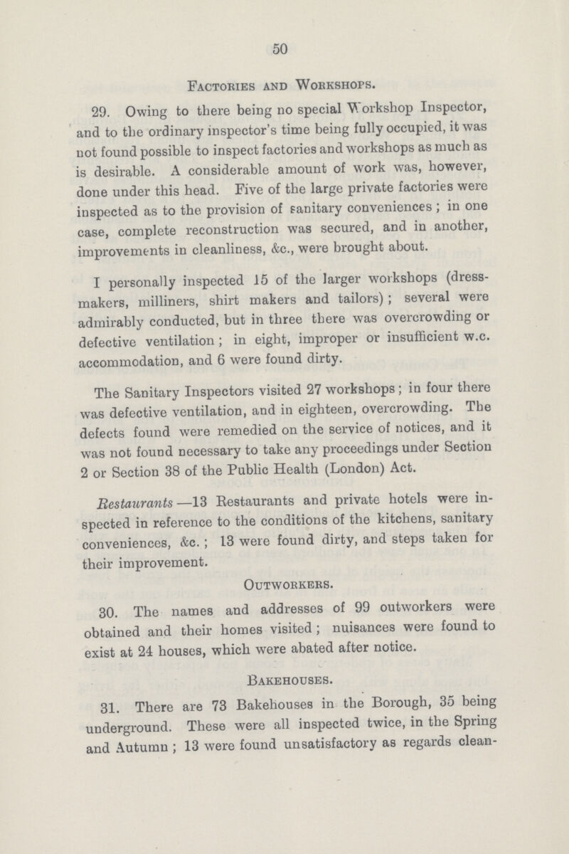 50 Factories and Workshops. 29. Owing to there being no special Workshop Inspector, and to the ordinary inspector's time being fully occupied, it was not found possible to inspect factories and workshops as much as is desirable. A considerable amount of work was, however, done under this head. Five of the large private factories were inspected as to the provision of sanitary conveniences ; in one case, complete reconstruction was secured, and in another, improvements in cleanliness, &c., were brought about. I personally inspected 15 of the larger workshops (dress makers, milliners, shirt makers and tailors) ; several were admirably conducted, but in three there was overcrowding or defective ventilation; in eight, improper or insufficient w.c. accommodation, and 6 were found dirty. The Sanitary Inspectors visited 27 workshops ; in four there was defective ventilation, and in eighteen, overcrowding. The defects found were remedied on the service of notices, and it was not found Decessary to take any proceedings under Section 2 or Section 38 of the Public Health (London) Act. Restaurants —13 Restaurants and private hotels were in spected in reference to the conditions of the kitchens, sanitary conveniences, &c.; 13 were found dirty, and steps taken for their improvement. Outworkers. 30. The names and addresses of 99 outworkers were obtained and their homes visited; nuisances were found to exist at 24 houses, which were abated after notice. Bakehouses. 31. There are 73 Bakehouses in the Borough, 35 being underground. These were all inspected twice, in the Spring and Autumn ; 13 were found unsatisfactory as regards clean-