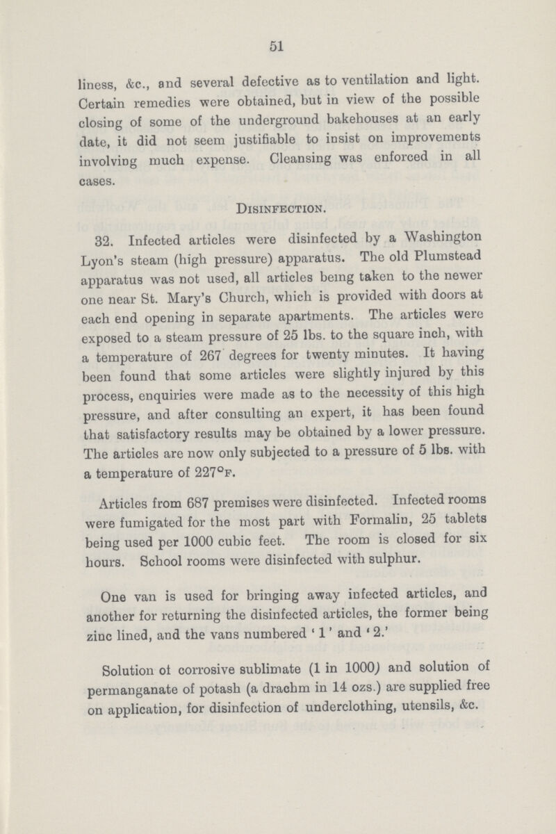 51 liness, &c., and several defective as to ventilation and light. Certain remedies were obtained, but in view of the possible closing of some of the underground bakehouses at an early date, it did not seem justifiable to insist on improvements involving much expense. Cleansing was enforced in all cases. Disinfection. 32. Infected articles were disinfected by a Washington Lyon's steam (high pressure) apparatus. The old Plumstead apparatus was not used, all articles being taken to the newer one near St. Mary's Church, which is provided with doors at each end opening in separate apartments. The articles were exposed to a steam pressure of 25 lbs. to the square inch, with a temperature of 267 degrees for twenty minutes. It having been found that some articles were slightly injured by this process, enquiries were made as to the necessity of this high pressure, and after consulting an expert, it has been found that satisfactory results may be obtained by a lower pressure. The articles are now only subjected to a pressure of 5 lbs. with a temperature of 227°F. Articles from 687 premises were disinfected. Infected rooms were fumigated for the most part with Formalin, 25 tablets being used per 1000 cubic feet. The room is closed for six hours. School rooms were disinfected with sulphur. One van is used for bringing away infected articles, and another for returning the disinfected articles, the former being zinc lined, and the vans numbered '1' and '2.' Solution of corrosive sublimate (1 in 1000) and solution of permanganate of potash (a drachm in 14 ozs.) are supplied free on application, for disinfection of underclothing, utensils, &c.