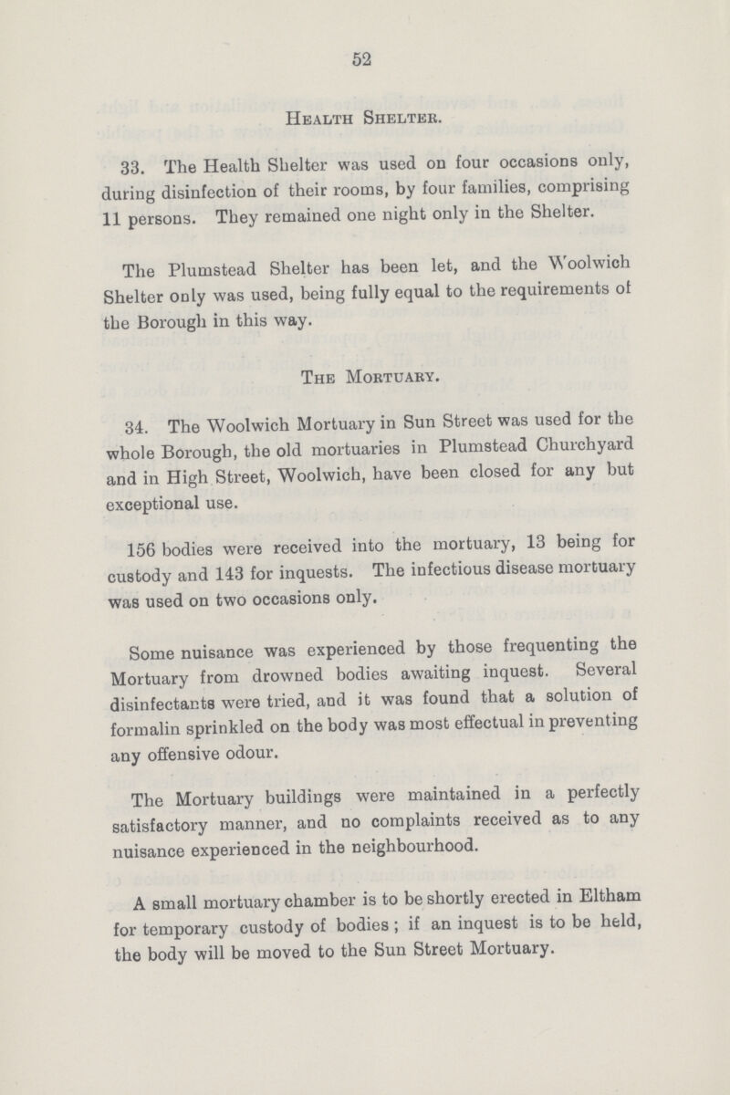 52 Health Shelter. 33. The Health Shelter was used on four occasions only, during disinfection of their rooms, by four families, comprising 11 persons. They remained one night only in the Shelter. The Plumstead Shelter has been let, and the Woolwich Shelter only was used, being fully equal to the requirements of the Borough in this way. The Mortuary. 34. The Woolwich Mortuary in Sun Street was used for the whole Borough, the old mortuaries in Plumstead Churchyard and in High Street, Woolwich, have been closed for any but exceptional use. 156 bodies were received into the mortuary, 13 being for custody and 143 for inquests. The infectious disease mortuary was used on two occasions only. Some nuisance was experienced by those frequenting the Mortuary from drowned bodies awaiting inquest. Several disinfectants were tried, and it was found that a solution of formalin sprinkled on the body was most effectual in preventing any offensive odour. The Mortuary buildings were maintained in a perfectly satisfactory manner, and no complaints received as to any nuisance experienced in the neighbourhood. A small mortuary chamber is to be shortly erected in Eltham for temporary custody of bodies; if an inquest is to be held, the body will be moved to the Sun Street Mortuary.