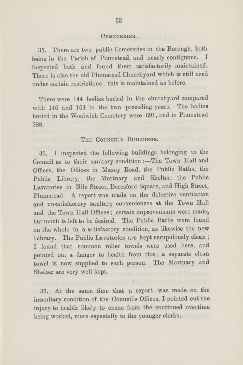 53 Cemeteries. 35. There are two public Cemeteries in the Borough, both being in the Parish of Plumstead, and nearly contiguous. I inspected both and found them satisfactorily maintained. There is also the old Plumstead Churchyard which ia still used under certain restrictions ; this is maintained as before. There were 144 bodies buried in the churchyard compared with 146 and 164 in the two preceding years. The bodies buried in the Woolwich Cemetery were 691, and in Plumstead 788. The Council's Buildings. 36. I inspected the following buildings belonging to the Council as to their sanitary condition:— The Town Hall and Offices, the Offices in Maxey Road, the Public Baths, the Public Library, the Mortuary and Shelter, the Public Lavatories in Nile Street, Beresford Square, and High Street, Plumstead. A report was made on the defective ventilation and unsatisfactory sanitary conveniences at the Town Hall and the Town Hall Offices; certain improvements were made, but much is left to be desired. The Public Baths were found on the whole in a satisfactory condition, as likewise the new Library. The Public Lavatories are kept scrupulously clean ; I found that common roller towels were used here, and pointed out a danger to health from this; a separate clean towel is now supplied to each person. The Mortuary and Shelter are very well kept. 37. At the same time that a report was made on the insanitary condition of the Council's Offices, I pointed out the injury to health likely to ensue from the continued overtime being worked, more especially to the younger clerks.