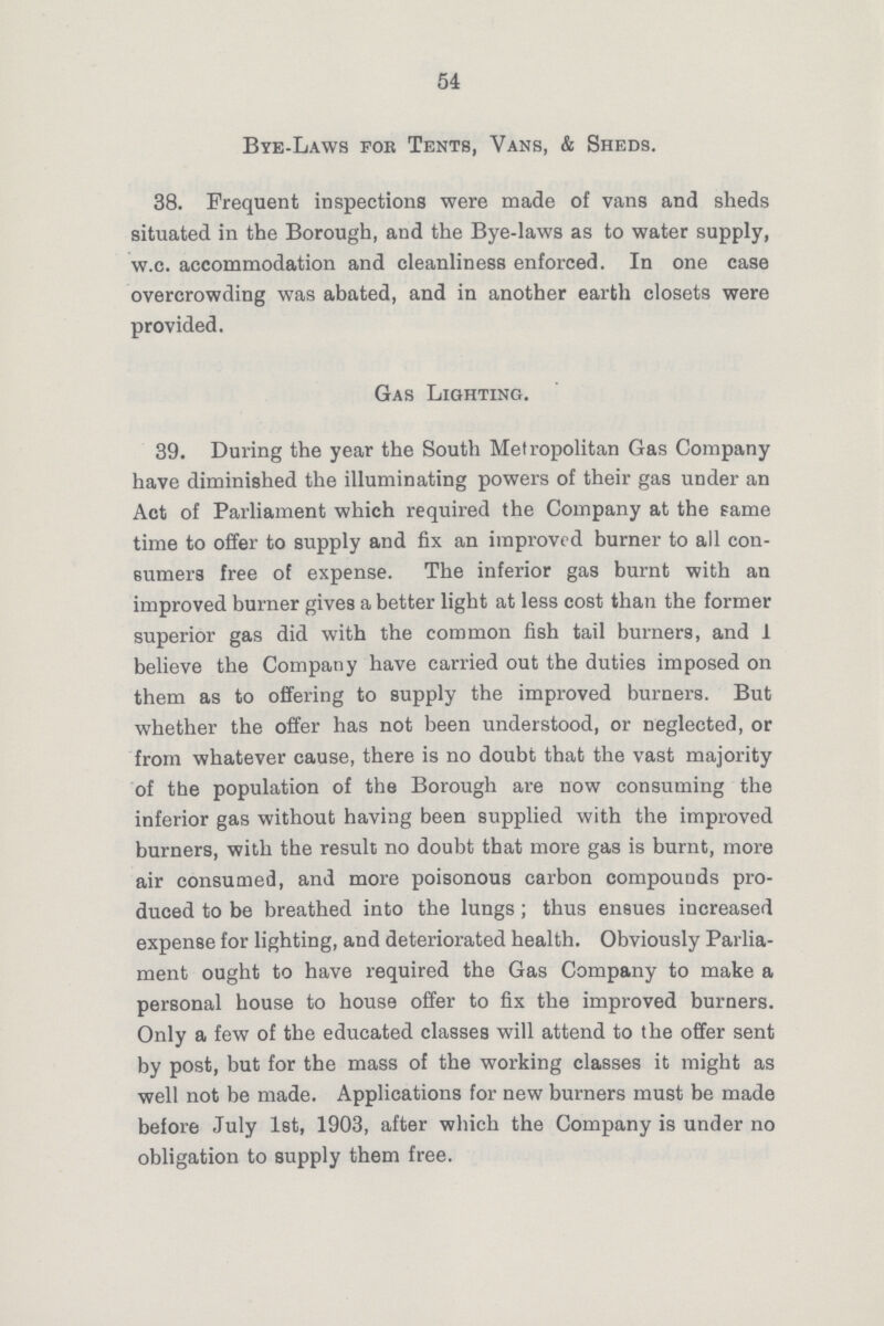 54 Bye-Laws for Tents, Vans, & Sheds. 38. Frequent inspections were made of vans and sheds situated in the Borough, and the Bye-laws as to water supply, w.c. accommodation and cleanliness enforced. In one case overcrowding was abated, and in another earth closets were provided. Gas Lighting. 39. During the year the South Metropolitan Gas Company have diminished the illuminating powers of their gas under an Act of Parliament which required the Company at the same time to offer to supply and fix an improved burner to all con sumers free of expense. The inferior gas burnt with an improved burner gives abetter light at less cost than the former superior gas did with the common fish tail burners, and 1 believe the Company have carried out the duties imposed on them as to offering to supply the improved burners. But whether the offer has not been understood, or neglected, or from whatever cause, there is no doubt that the vast majority of the population of the Borough are now consuming the inferior gas without having been supplied with the improved burners, with the result no doubt that more gas is burnt, more air consumed, and more poisonous carbon compounds pro duced to be breathed into the lungs ; thus ensues increased expense for lighting, and deteriorated health. Obviously Parlia ment ought to have required the Gas Company to make a personal house to house offer to fix the improved burners. Only a few of the educated classes will attend to the offer sent by post, but for the mass of the working classes it might as well not be made. Applications for new burners must be made before July 1st, 1903, after which the Company is under no obligation to supply them free.