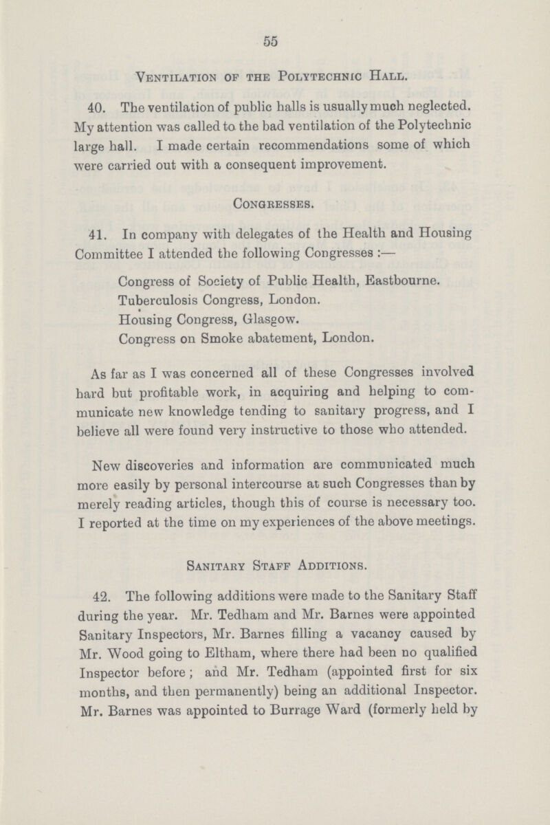 55 Ventilation of the Polytechnic Hall. 40. The ventilation of public halls is usually much neglected. My attention was called to the bad ventilation of the Polytechnic large hall. I made certain recommendations some of which were carried out with a consequent improvement. Congresses. 41. In company with delegates of the Health and Housing Committee I attended the following Congresses:— Congress of Society of Public Health, Eastbourne. Tuberculosis Congress, London. Housing Congress, Glasgow Congress on Smoke abatement, London. As far as I was concerned all of these Congresses involved hard but profitable work, in acquiring and helping to com municate new knowledge tending to sanitary progress, and I believe all were found very instructive to those who attended. New discoveries and information are communicated much more easily by personal intercourse at such Congresses than by merely reading articles, though this of course is necessary too. I reported at the time on my experiences of the above meetings. Sanitary Staff Additions. 42. The following additions were made to the Sanitary Staff during the year. Mr. Tedham and Mr. Barnes were appointed Sanitary Inspectors, Mr. Barnes filling a vacancy caused by Mr. Wood going to Eltham, where there had been no qualified Inspector before; and Mr. Tedham (appointed first for six months, and then permanently) being an additional Inspector. Mr. Barnes was appointed to Burrage Ward (formerly held by