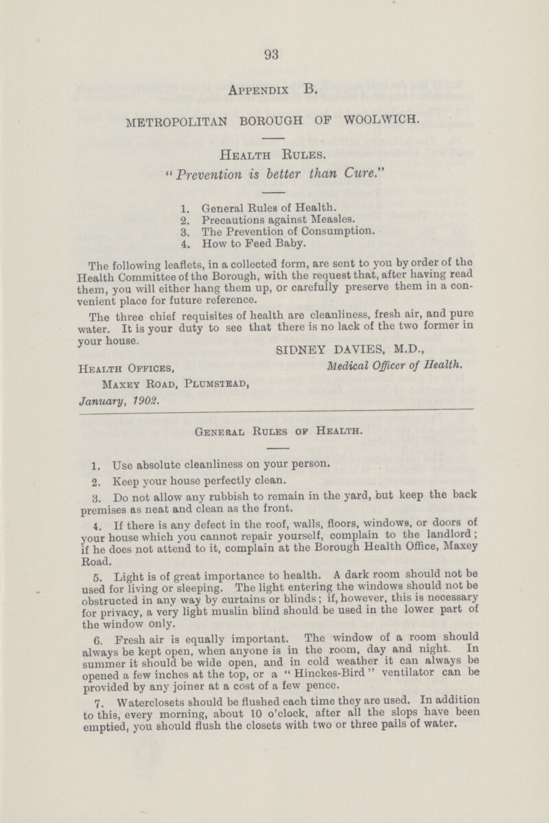 93 Appendix B. METROPOLITAN BOROUGH OP WOOLWICH. Health Rules.  Prevention is better than Cure. 1. General Rules of Health. 2. Precautions against Measles. 3. The Prevention of Consumption. 4. How to Peed Baby. The following leaflets, in a eollocted form, are sent to you by order of the Health Committee of the Borough, with the request that, after having read them, you will either hang them up, or carefully preserve them in a con venient place for future reference. The three chief requisites of health are cleanliness, fresh air, and pure water. It is your duty to see that there is no lack of the two former in your house. SIDNEY DAVIES, M.D., Health Offices, Medical Officer of Health. Maxey Road, Plumstead, January, 1902. General Rules of Health. 1. Use absolute cleanliness on your person. 2. Keep your house perfectly clean. 3. Do not allow any rubbish to remain in the yard, but keep the back premises as neat and clean as the front. 4. If there is any defect in the roof, walls, floors, windows, or doors of your house which you cannot repair yourself, complain to the landlord ; if he does not attend to it, complain at the Borough Health Office, Maxey Road. 5. Light is of great importance to health. A dark room should not be used for living or sleeping. The light entering the windows should not be obstructed in any way by curtains or blinds; if, however, this is necessary for privacy, a very light muslin blind should be used in the lower part of the window only. 6. Fresh air is equally important. The window of a room should always be kept open, when anyone is in the room, day and night. In summer it should be wide open, and in cold weather it can always be opened a few inches at the top, or a Hinckes-Bird ventilator can be provided by any joiner at a cost of a few pence. 7. Waterclosets should be flushed each time they are used. In addition to this, every morning, about 10 o'clock, after all the slops have been emptied, you should flush the closets with two or three pails of water.