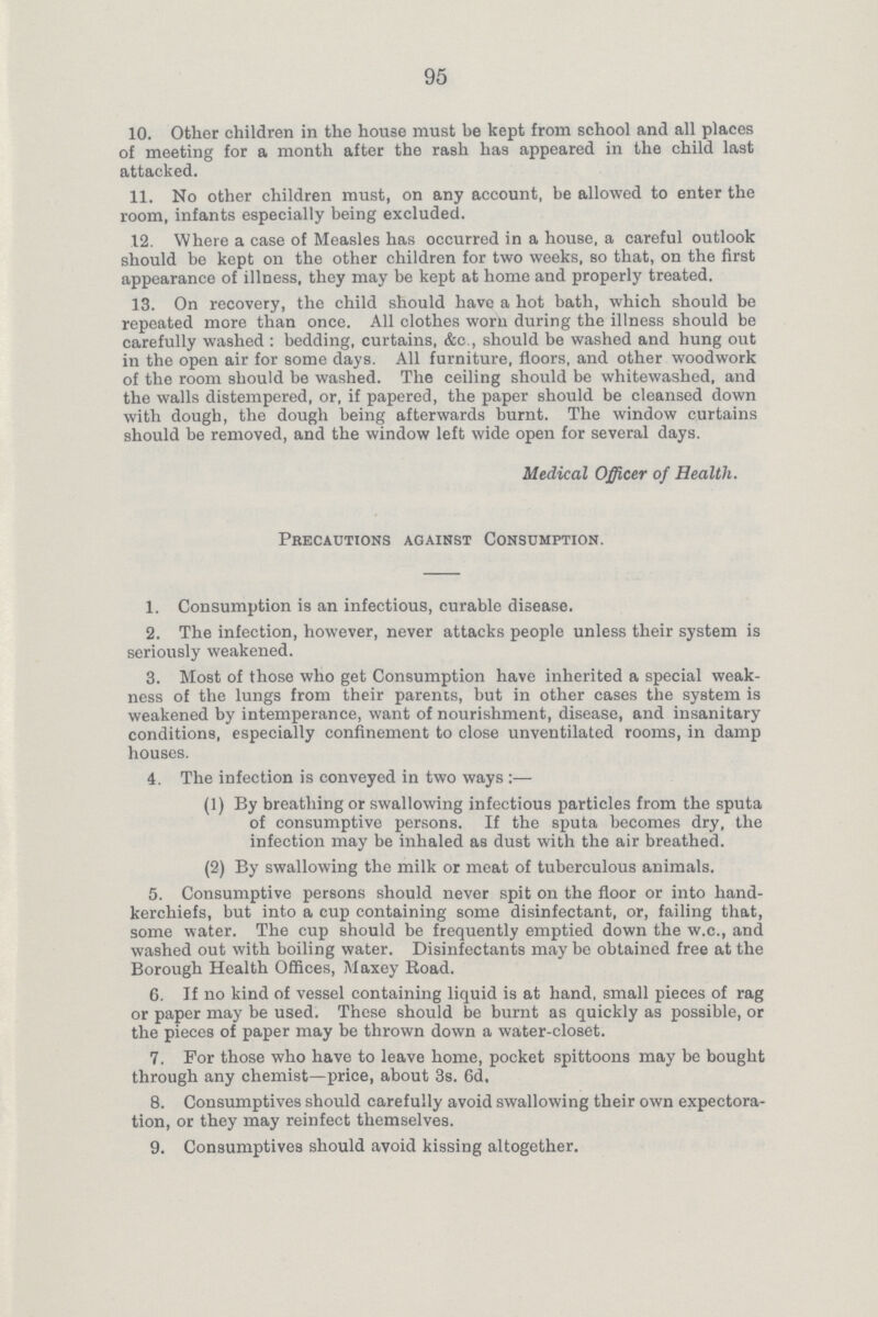 95 10. Other children in the house must be kept from school and all places of meeting for a month after the rash haa appeared in the child last attacked. 11. No other children must, on any account, be allowed to enter the room, infants especially being excluded. .12. Where a case of Measles has occurred in a house, a careful outlook should be kept on the other children for two weeks, so that, on the first appearance of illness, they may be kept at home and properly treated. 13. On recovery, the child should have a hot bath, which should be repeated more than once. All clothes worn during the illness should be carefully washed : bedding, curtains, &c , should be washed and hung out in the open air for some days. All furniture, floors, and other woodwork of the room should be washed. The ceiling should be whitewashed, and the walls distempered, or, if papered, the paper should be cleansed down with dough, the dough being afterwards burnt. The window curtains should be removed, and the window left wide open for several days. Medical Officer of Health. Precautions against Consumption. 1. Consumption is an infectious, curable disease. 2. The infection, however, never attacks people unless their system is seriously weakened. 3. Most of those who get Consumption have inherited a special weak ness of the lungs from their parents, but in other cases the system is weakened by intemperance, want of nourishment, disease, and insanitary conditions, especially confinement to close unventilated rooms, in damp houses. 4. The infection is conveyed in two ways:— (1) By breathing or swallowing infectious particles from the sputa of consumptive persons. If the sputa becomes dry, the infection may be inhaled as dust with the air breathed. (2) By swallowing the milk or meat of tuberculous animals. 5. Consumptive persons should never spit on the floor or into hand kerchiefs, but into a cup containing some disinfectant, or, failing that, some water. The cup should be frequently emptied down the w.c., and washed out with boiling water. Disinfectants may be obtained free at the Borough Health Offices, Maxey Road. 6. If no kind of vessel containing liquid is at hand, small pieces of rag or paper may be used. These should be burnt as quickly as possible, or the pieces of paper may be thrown down a water-closet. 7. For those who have to leave home, pocket spittoons may be bought through any chemist—price, about 3s. 6d, 8. Consumptives should carefully avoid swallowing their own expectora tion, or they may reinfect themselves. 9. Consumptives should avoid kissing altogether.