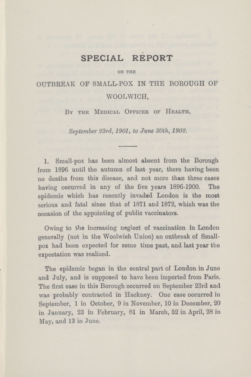 SPECIAL REPORT on the OUTBREAK OP SMALL-POX IN THE BOROUGH OF WOOLWICH, By the Medical Officer of Health, September 23rd, 1901, to June 30th, 1902. 1. Small-pox has been almost absent from the Borough from 1896 until the autumn of last year, there having been no deaths from this disease, and not more than three cases having occurred in any of the five years 1896-1900. The epidemic which has recently invaded London is the most serious and fatal since that of 1871 and 1872, which was the occasion of the appointing of public vaccinators. Owing to the increasing neglect of vaccination in London generally (not in the Woolwich Union) an outbreak of Small pox had been expected for some time past, and last year the expectation was realized. The epidemic began in the central part of London in June and July, and is supposed to have been imported from Paris. The first case in this Borough occurred on September 23rd and was probably contracted in Hackney. One case occurred in September, 1 in October, 9 in November, 10 in December, 20 in January, 23 in February, 81 in March, 52 in April, 28 in May, and 13 in June.