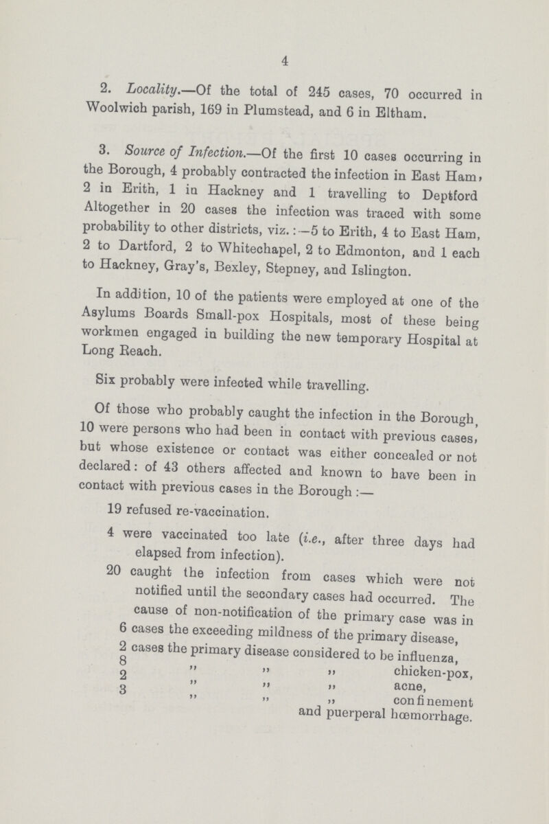 4 2. Locality.—Of the total of 245 cases, 70 occurred in Woolwich parish, 169 in Plumstead, and 6 in Eltham. 3. Source of Infection.—Of the first 10 cases occurring in the Borough, 4 probably contracted the infection in East Ham, 2 in Erith, 1 in Hackney and 1 travelling to Deptford Altogether in 20 cases the infection was traced with some probability to other districts, viz.:- 5 to Erith, 4 to East Ham, 2 to Dartford, 2 to Whitechapel, 2 to Edmonton, and 1 each to Hackney, Gray's, Bexley, Stepney, and Islington. In addition, 10 of the patients were employed at one of the Asylums Boards Small-pox Hospitals, most of these being workmen engaged in building the new temporary Hospital at Long Beach. Six probably were infected while travelling. Of those who probably caught the infection in the Borough, 10 were persons who had been in contact with previous cases, but whose existence or contact was either concealed or not declared: of 43 others affected and known to have been in contact with previous cases in the Borough:— 19 refused re-vaccination. 4 were vaccinated too late (i.e., after three days had elapsed from infection). 20 caught the infection from cases which were not notified until the secondary cases had occurred. The cause of non-notification of the primary case was in 6 cases the exceeding mildness of the primary disease, 2 cases the primary disease considered to be influenza, 8 ,, ,, „ chicken-pox, 2 ,, ,, ,, acne, 3 ,, „ ,, confinement and puerperal hœmorrhage.