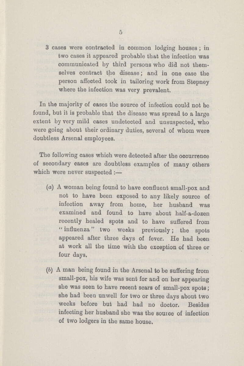 5 3 cases were contracted in common lodging houses; in two cases it appeared probable that the infection was communicated by third persons who did not them selves contract the disease; and in one case the person affected took in tailoring work from Stepney where the infection was very prevalent. In the majority of cases the source of infection could not be found, but it is probable that the disease was spread to a large extent by very mild cases undetected and unsuspected, who were going about their ordinary duties, several of whom were doubtless Arsenal employees. The following cases which were detected after the occurrence of secondary cases are doubtless examples of many others which were never suspected:— (а) A woman being found to have confluent small-pox and not to have been exposed to any likely source of infection away from home, her husband was examined and found to have about half-a-dozen recently healed spots and to have suffered from influenza two weeks previously; the spots appeared after three days of fever. He had been at work all the time with the exception of three or four days. (b) A man being found in the Arsenal to be suffering from small-pox, his wife was sent for and on her appearing she was seen to have recent scars of small-pox spots; she had been unwell for two or three days about two weeks before but had had no doctor. Besides infecting her husband she was the source of infection of two lodgers in the same house.