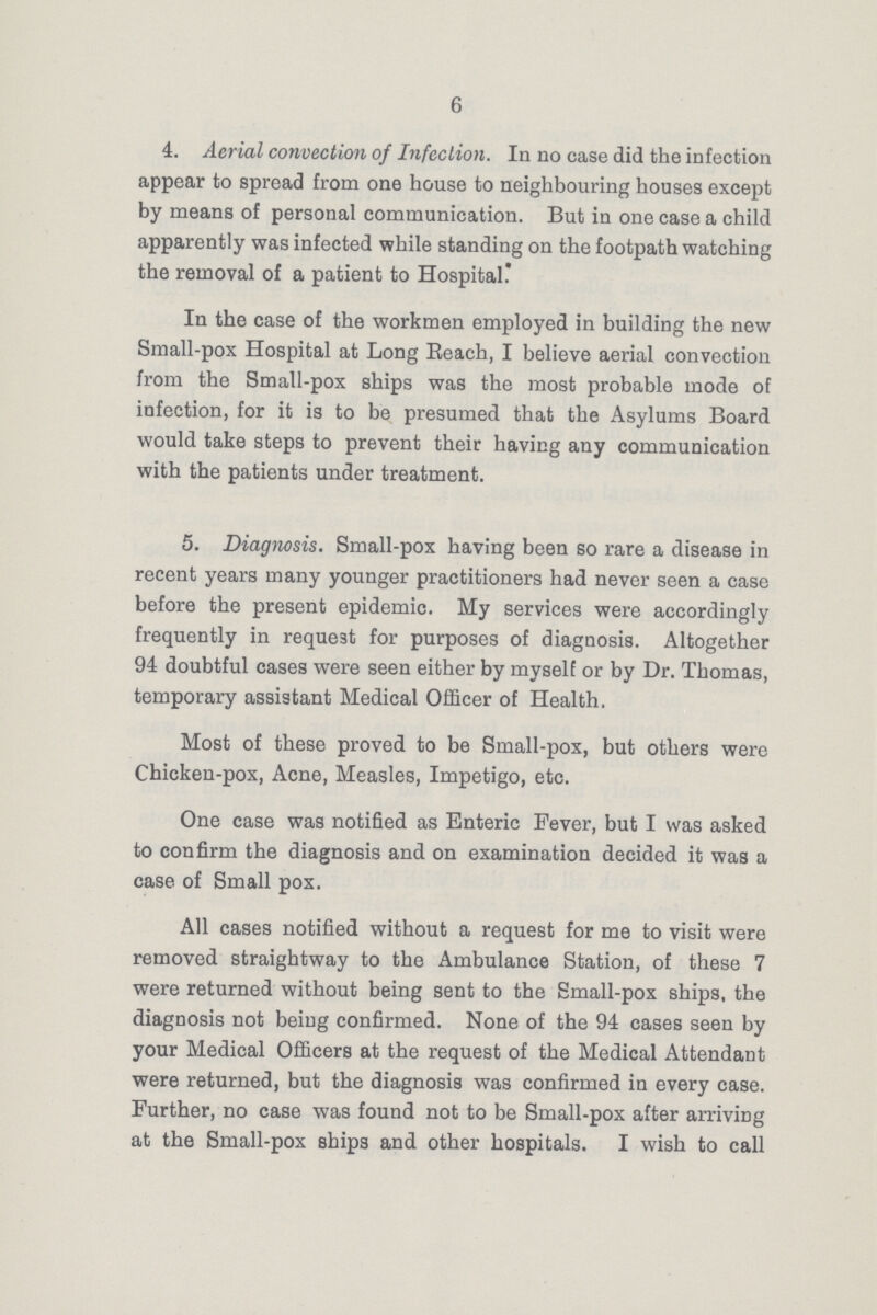 6 4. Aerial convection of Infection. In no case did the infection appear to spread from one house to neighbouring houses except by means of personal communication. But in one case a child apparently was infected while standing on the footpath watching the removal of a patient to Hospital. In the case of the workmen employed in building the new Small-pox Hospital at Long Reach, I believe aerial convection from the Small-pox ships was the most probable mode of infection, for it is to be presumed that the Asylums Board would take steps to prevent their having any communication with the patients under treatment. 5. Diagnosis. Small-pox having been so rare a disease in recent years many younger practitioners had never seen a case before the present epidemic. My services were accordingly frequently in request for purposes of diagnosis. Altogether 94 doubtful cases were seen either by myself or by Dr. Thomas, temporary assistant Medical Officer of Health. Most of these proved to be Small-pox, but others were Chicken-pox, Acne, Measles, Impetigo, etc. One case was notified as Enteric Fever, but I was asked to confirm the diagnosis and on examination decided it was a case of Small pox. All cases notified without a request for me to visit were removed straightway to the Ambulance Station, of these 7 were returned without being sent to the Small-pox ships, the diagnosis not being confirmed. None of the 94 cases seen by your Medical Officers at the request of the Medical Attendant were returned, but the diagnosis was confirmed in every case. Further, no case was found not to be Small-pox after arriving at the Small-pox ships and other hospitals. I wish to call