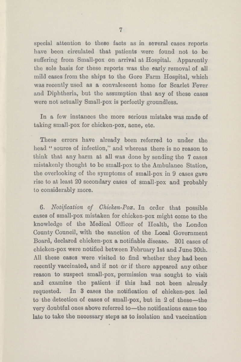 7 special attention to these facts as in several cases reports have been circulated that patients were found not to be suffering from Small-pox on arrival at Hospital. Apparently the sole basis for these reports was the early removal of all mild cases from the ships to the Gore Farm Hospital, which was recently used as a convalescent home for Scarlet Fever and Diphtheria, but the assumption that any of these cases were not actually Small-pox is perfectly groundless. In a few instances the more serious mistake was made of taking small-pox for chicken-pox, acne, etc. These errors have already been referred to under the head source of infection, and whereas there is no reason to think that any harm at all was done by sending the 7 cases mistakenly thought to be small-pox to the Ambulance Station, the overlooking of the symptoms of small-pox in 9 cases gave rise to at least 20 secondary cases of small-pox and probably to considerably more. 6. Notification of Chicken-Pox. In order that possible cases of small-pox mistaken for chicken-pox might come to the knowledge of the Medical Officer of Health, the London County Council, with the sanction of the Local Government Board, declared chicken-pox a notifiable disease. 301 cases of chicken-pox were notified between February 1st and June 30th. All these cases were visited to find whether they had been recently vaccinated, and if not or if there appeared any other reason to suspect small-pox, permission was sought to visit and examine the patient if this had not been already requested. In 3 cases the notification of chicken-pox led to the detection of cases of small-pox, but in 2 of these—the very doubtful ones above referred to—the notifications came too late to take the necessary steps as to isolation and vaccination