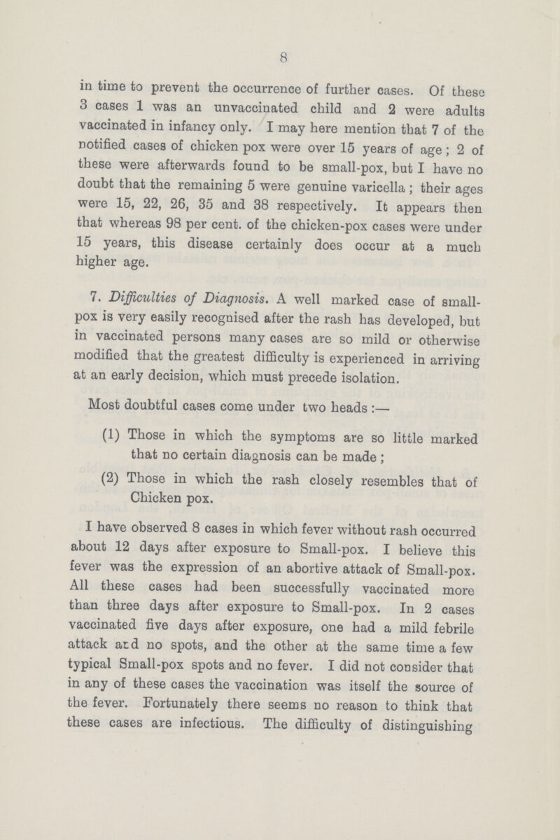 8 in time to prevent the occurrence of further cases. Of these 3 cases 1 was an unvaccinated child and 2 were adults vaccinated in infancy only. I may here mention that 7 of the notified cases of chicken pox were over 15 years of age; 2 of these were afterwards found to be small-pox, but I have no doubt that the remaining 5 were genuine varicella; their ages were 15, 22, 26, 35 and 38 respectively. It appears then that whereas 98 per cent. of the chicken-pox cases were under 15 years, this disease certainly does occur at a much higher age. 7. Difficulties of Diagnosis. A well marked case of small pox is very easily recognised after the rash has developed, but in vaccinated persons many cases are so mild or otherwise modified that the greatest difficulty is experienced in arriving at an early decision, which must precede isolation. Most doubtful cases come under two heads:— (1) Those in which the symptoms are so little marked that no certain diagnosis can be made; (2) Those in which the rash closely resembles that of Chicken pox. I have observed 8 cases in which fever without rash occurred about 12 days after exposure to Small-pox. I believe this fever was the expression of an abortive attack of Small-pox. All these cases had been successfully vaccinated more than three days after exposure to Small-pox. In 2 cases vaccinated five days after exposure, one had a mild febrile attack and no spots, and the other at the same time a few typical Small-pox spots and no fever. I did not consider that in any of these cases the vaccination was itself the source of the fever. Fortunately there seems no reason to think that these cases are infectious. The difficulty of distinguishing