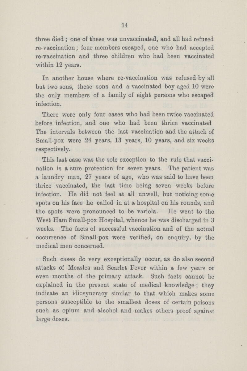 14 three died; one of these was unvaccinated, and all had refused re-vaccination; four members escaped, one who had accepted re-vaccination and three children who had been vaccinated within 12 years. In another house where re-vaccination was refused by all but two sons, these sons and a vaccinated boy aged 10 were the only members of a family of eight persons who escaped infection. There were only four cases who had been twice vaccinated before infection, and one who had been thrice vaccinated The intervals between the last vaccination and the attack of Small-pox were 24 years, 13 years, 10 years, and six weeks respectively. This last case was the sole exception to the rule that vacci nation is a sure protection for seven years. The patient was a laundry man, 27 years of age, who was said to have been thrice vaccinated, the last time being seven weeks before infection. He did not feel at all unwell, but noticing some spots on his face he called in at a hospital on his rounds, and the spots were pronounced to be variola. He went to the West Ham Small-pox Hospital, whence he was discharged in 3 weeks. The facts of successful vaccination and of the actual occurrence of Small-pox were verified, on enquiry, by the medical men concerned. Such cases do very exceptionally occur, as do also second attacks of Measles and Scarlet Fever within a few years or even months of the primary attack. Such facts cannot be explained in the present state of medical knowledge; they indicate an idiosyncracy similar to that which makes some persons susceptible to the smallest doses of certain poisons such as opium and alcohol and makes others proof against large doses.