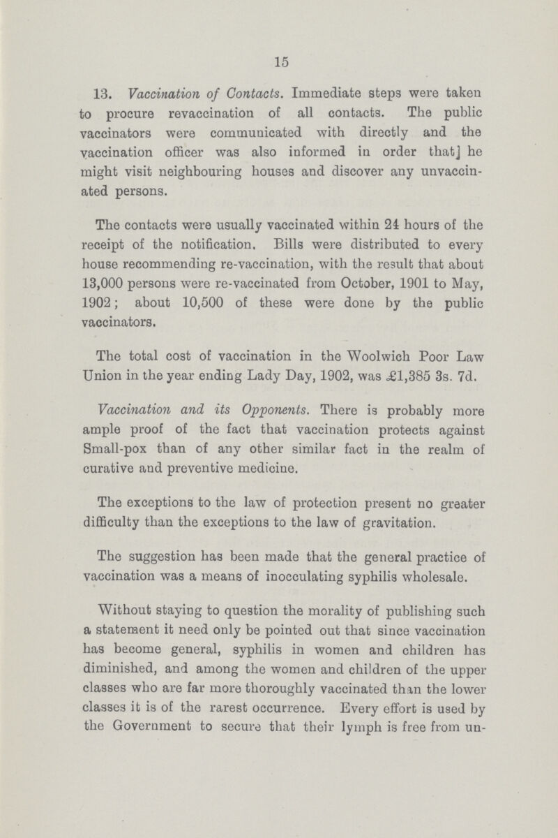15 13. Vaccination of Contacts. Immediate steps were taken to procure revaccination of all contacts. The public vaccinators were communicated with directly and the vaccination officer was also informed in order that he might visit neighbouring houses and discover any unvaccin ated persons. The contacts were usually vaccinated within 24 hours of the receipt of the notification. Bills were distributed to every house recommending re-vaccination, with the result that about 13,000 persons were re-vaccinated from October, 1901 to May, 1902; about 10,500 of these were done by the public vaccinators. The total cost of vaccination in the Woolwich Poor Law Union in the year ending Lady Day, 1902, was ,£1,385 3s. 7d. Vaccination and its Opponents. There is probably more ample proof of the fact that vaccination protects against Small-pox than of any other similar fact in the realm of curative and preventive medicine. The exceptions to the law of protection present no greater difficulty than the exceptions to the law of gravitation. The suggestion has been made that the general practice of vaccination was a means of inoculating syphilis wholesale. Without staying to question the morality of publishing such a statement it need only be pointed out that since vaccination has become general, syphilis in women and children has diminished, and among the women and children of the upper classes who are far more thoroughly vaccinated than the lower classes it is of the rarest occurrence. Every effort is used by the Government to secure that their lymph is free from un¬
