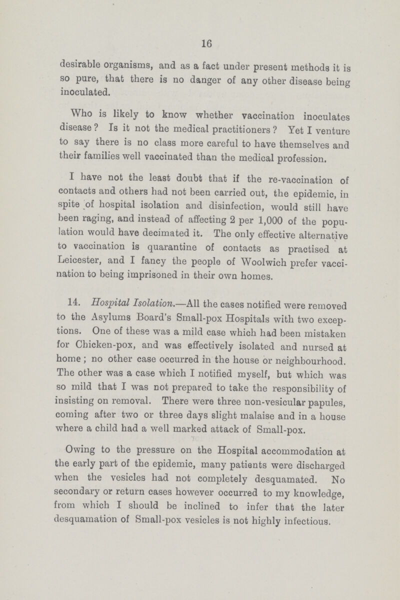 16 desirable organisms, and as a fact under present methods it is so pure, that there is no danger of any other disease being inoculated. Who is likely to know whether vaccination inoculates disease? Is it not the medical practitioners? Yet I venture to say there is no class more careful to have themselves and their families well vaccinated than the medical profession. I have not the least doubt that if the re-vaccination of contacts and others had not been carried out, the epidemic, in spite of hospital isolation and disinfection, would still have been raging, and instead of affecting 2 per 1,000 of the popu lation would have decimated it. The only effective alternative to vaccination is quarantine of contacts as practised at Leicester, and I fancy the people of Woolwich prefer vacci nation to being imprisoned in their own homes. 14. Hospital Isolation.—All the cases notified were removed to the Asylums Board's Small-pox Hospitals with two excep tions. One of these was a mild case which had been mistaken for Chicken-pox, and was effectively isolated and nursed at home; no other case occurred in the house or neighbourhood. The other was a case which I notified myself, but which was so mild that I was not prepared to take the responsibility of insisting on removal. There were three non-vesicular papules, coming after two or three days slight malaise and in a house where a child had a well marked attack of Small-pox. Owing to the pressure on the Hospital accommodation at the early part of the epidemic, many patients were discharged when the vesicles had not completely desquamated. No secondary or return cases however occurred to my knowledge, from which I should be inclined to infer that the later desquamation of Small-pox vesicles is not highly infectious.