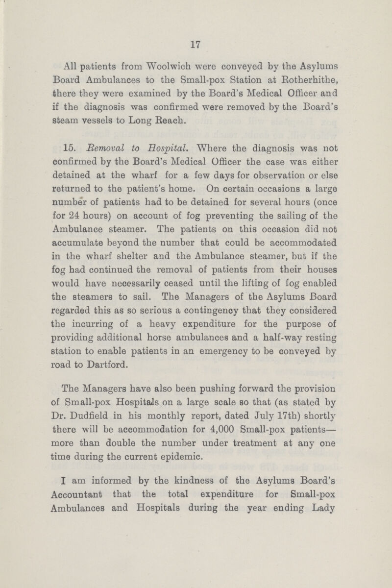 17 All patients from Woolwich were conveyed by the Asylums Board Ambulances to the Small-pox Station at Rotherhithe, there they were examined by the Board's Medical Officer and if the diagnosis was confirmed were removed by the Board's steam vessels to Long Beach. 15. Removal to Hospital. Where the diagnosis was not confirmed by the Board's Medical Officer the case was either detained at the wharf for a few days for observation or else returned to the patient's home. On certain occasions a large number of patients had to be detained for several hours (once for 24 hours) on account of fog preventing the sailing of the Ambulance steamer. The patients on this occasion did not accumulate beyond the number that could be accommodated in the wharf shelter and the Ambulance steamer, but if the fog bad continued the removal of patients from their houses would have necessarily ceased until the lifting of fog enabled the steamers to sail. The Managers of the Asylums Board regarded this as so serious a contingency that they considered the incurring of a heavy expenditure for the purpose of providing additional horse ambulances and a half-way resting station to enable patients in an emergency to be conveyed by road to Dartford. The Managers have also been pushing forward the provision of Small-pox Hospitals on a large scale so that (as stated by Dr. Dudfield in his monthly report, dated July 17th) shortly there will be accommodation for 4,000 Small-pox patients— more than double the number under treatment at any one time during the current epidemic. I am informed by the kindness of the Asylums Board's Accountant that the total expenditure for Small-pox Ambulances and Hospitals during the year ending Lady