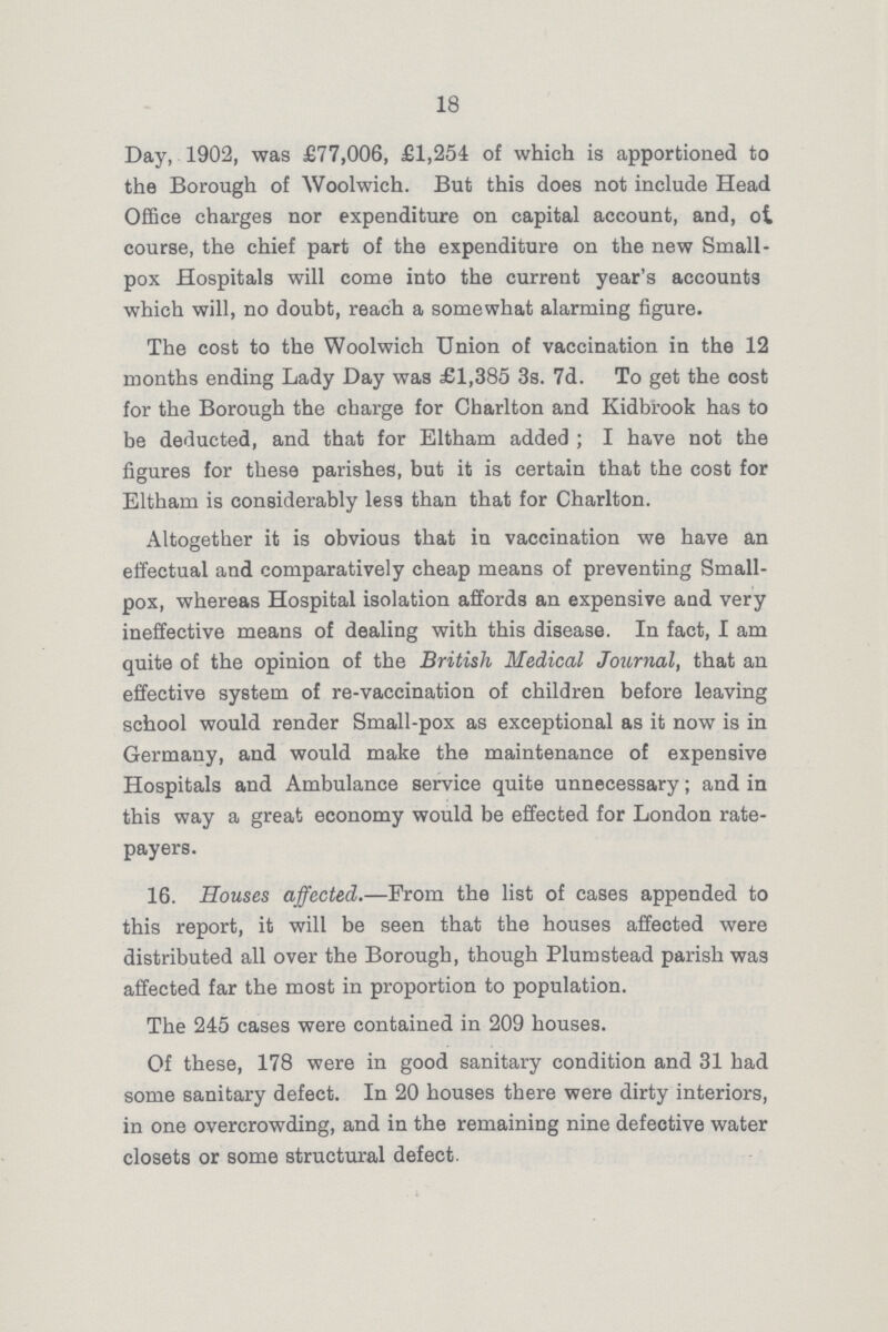 18 Day, 1902, was £77,006, £1,254 of which is apportioned to the Borough of Woolwich. But this does not include Head Office charges nor expenditure on capital account, and, of course, the chief part of the expenditure on the new Small pox Hospitals will come into the current year's accounts which will, no doubt, reach a somewhat alarming figure. The cost to the Woolwich Union of vaccination in the 12 months ending Lady Day was £1,385 3s. 7d. To get the cost for the Borough the charge for Charlton and Kidbrook has to be deducted, and that for Eltham added; I have not the figures for these parishes, but it is certain that the cost for Eltham is considerably less than that for Charlton. Altogether it is obvious that in vaccination we have an effectual and comparatively cheap means of preventing Small pox, whereas Hospital isolation affords an expensive and very ineffective means of dealing with this disease. In fact, I am quite of the opinion of the British Medical Journal, that an effective system of re-vaccination of children before leaving school would render Small-pox as exceptional as it now is in Germany, and would make the maintenance of expensive Hospitals and Ambulance service quite unnecessary; and in this way a great economy would be effected for London rate payers. 16. Houses affected.—Prom the list of cases appended to this report, it will be seen that the houses affected were distributed all over the Borough, though Plum stead parish was affected far the most in proportion to population. The 245 cases were contained in 209 houses. Of these, 178 were in good sanitary condition and 31 had some sanitary defect. In 20 houses there were dirty interiors, in one overcrowding, and in the remaining nine defective water closets or some structural defect.
