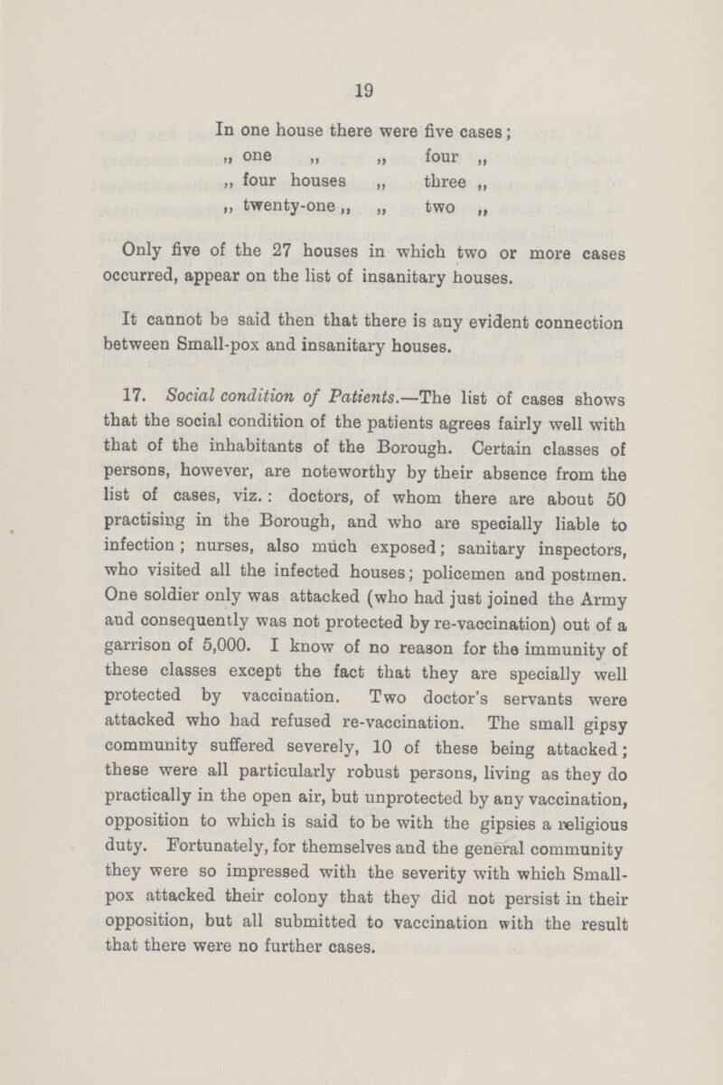 19 In one house there were five cases; „ one „ „ four „ „ four houses „ three ,, ,, twenty-one ,, „ two ,, Only five of the 27 houses in which two or more cases occurred, appear on the list of insanitary houses. It cannot be said then that there is any evident connection between Small-pox and insanitary houses. 17. Social condition of Patients.—The list of cases shows that the social condition of the patients agrees fairly well with that of the inhabitants of the Borough. Certain classes of persons, however, are noteworthy by their absence from the list of cases, viz.: doctors, of whom there are about 50 practising in the Borough, and who are specially liable to infection; nurses, also much exposed; sanitary inspectors, who visited all the infected houses; policemen and postmen. One soldier only was attacked (who had just joined the Army and consequently was not protected by re-vaccination) out of a garrison of 5,000. I know of no reason for the immunity of these classes except the fact that they are specially well protected by vaccination. Two doctor's servants were attacked who had refused re-vaccination. The small gipsy community suffered severely, 10 of these being attacked; these were all particularly robust persons, living as they do practically in the open air, but unprotected by any vaccination, opposition to which is said to be with the gipsies a religious duty. Fortunately, for themselves and the general community they were so impressed with the severity with which Small pox attacked their colony that they did not persist in their opposition, but all submitted to vaccination with the result that there were no further cases.