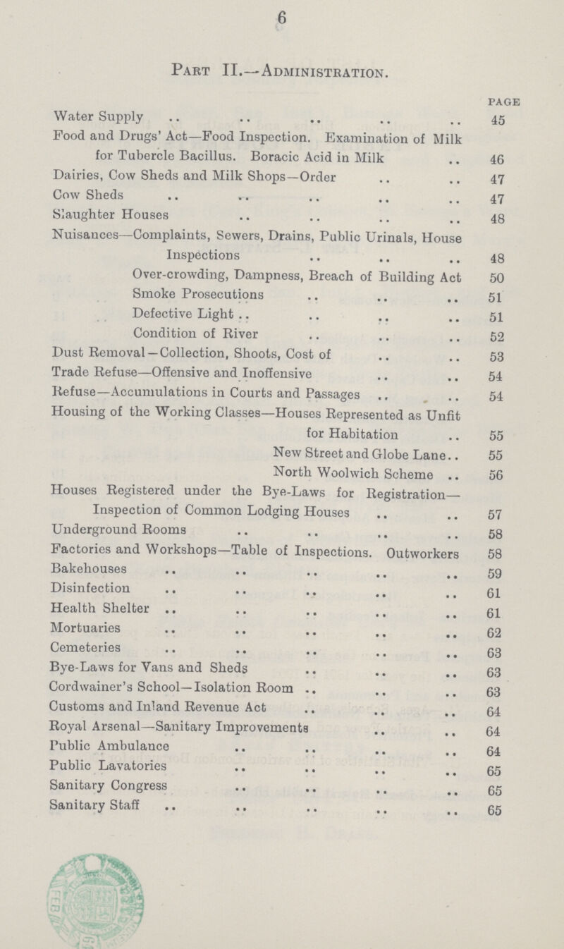 6 Part II.—Administration. page Water Supply 45 Pood and Drugs' Act—Food Inspection. Examination of Milk for Tubercle Bacillus. Boracic Acid in Milk 46 Dairies, Cow Sheds and Milk Shops—Order 47 Cow Sheds 47 Slaughter Houses 48 Nuisauces—Complaints, Sewers, Drains, Public Urinals, House Inspections 48 Over-crowding, Dampness, Breach of Building Act 50 Smoke Prosecutions 51 Defective Light 51 Condition of River 52 Dust Removal—Collection, Shoots, Cost of 53 Trade Refuse—Offensive and Inoffensive 54 Refuse—Accumulations in Courts and Passages 54 Housing of the Working Classes—Houses Represented as Unfit for Habitation 55 New Street and Globe Lane 55 North Woolwich Scheme 56 Houses Registered under the Bye-Laws for Registration— Inspection of Common Lodging Houses 57 Underground Rooms 58 Factories and Workshops—Table of Inspections. Outworkers 58 Bakehouses 59 Disinfection 61 Health Shelter 61 Mortuaries 62 Cemeteries 63 Bye-Laws for Vans and Sheds 63 Cordwainer's School—Isolation Room 63 Customs and Inland Revenue Act. 64 Royal Arsenal—Sanitary Improvements 64 Public Ambulance 64 Public Lavatories 65 Sanitary Congress 65 Sanitary Staff 65