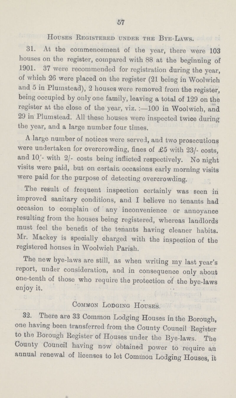 57 Houses Registered under the Bye-Laws. 31. At the commencement of the year, there were 103 houses on the register, compared with 88 at the beginning of 1901. 37 were recommended for registration during the year, of which 26 were placed on the register (21 being in Woolwich and 5 in Plumstead), 2 houses were removed from the register, being occupied by only one family, leaving a total of 129 on the register at the close of the year, viz.:—100 in Woolwich, and 29 in Plumstead. All these houses were inspected twice during the year, and a large number four times. A large number of notices were served, and two prosecutions were undertaken for overcrowding, fines of £5 with 23/- costs, and 10/- with 2/- costs being inflicted respectively. No night visits were paid, but on certain occasions early morning visits were paid for the purpose of detecting overcrowding. The result of frequent inspection certainly was seen in improved sanitary conditions, and I believe no tenants had occasion to complain of any inconvenience or annoyance resulting from the houses being registered, whereas landlords must feel the benefit of the tenants having cleaner habits. Mr. Mackey is specially charged with the inspection of the registered houses in Woolwich Parish. The new bye-laws are still, as when writing my last year's report, under consideration, and in consequence only about one-tenth of those who require the protection of the bye-laws enjoy it. Common Lodging Houses. 32. There are 33 Common Lodging Houses in the Borough, one ha.ving been transferred from the County Council Register to the Borough Register of Houses under the Bye-laws. The County Council having now obtained power to require an annual renewal of licenses to let Common Lodging Houses, it