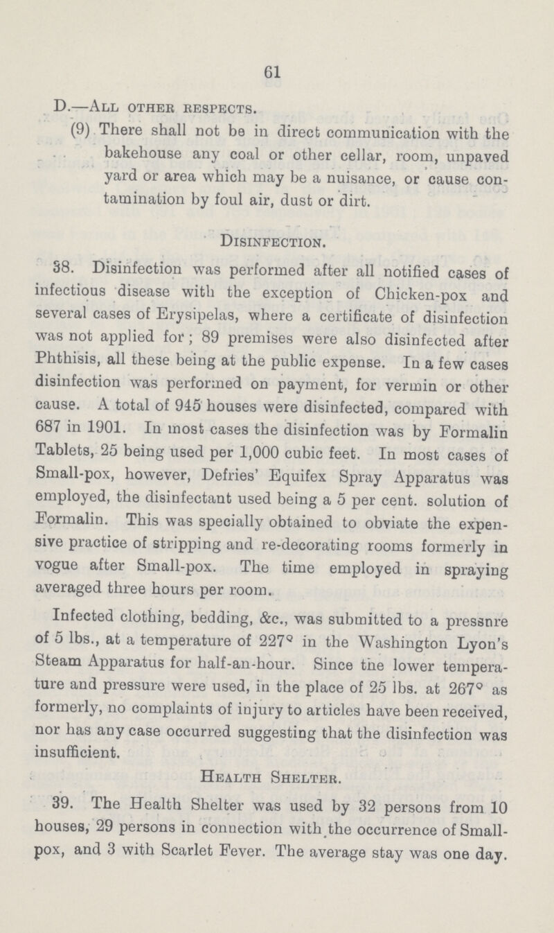 61 D.—All other respects. (9) There shall not be in direct communication with the bakehouse any coal or other cellar, room, unpaved yard or area which may be a nuisance, or cause con tamination by foul air, dust or dirt. Disinfection. 38. Disinfection was performed after all notified cases of infectious disease with the exception of Chicken-pox and several cases of Erysipelas, where a certificate of disinfection was not applied for; 89 premises were also disinfected after Phthisis, all these being at the public expense. In a few cases disinfection was performed on payment, for vermin or other cause. A total of 945 houses were disinfected, compared with 687 in 1901. In most cases the disinfection was by Formalin Tablets, 25 being used per 1,000 cubic feet. In most cases of Small-pox, however, Defries' Equifex Spray Apparatus was employed, the disinfectant used being a 5 per cent. solution of Formalin. This was specially obtained to obviate the expen sive practice of stripping and re-decorating rooms formerly in vogue after Small-pox. The time employed in spraying averaged three hours per room. Infected clothing, bedding, &c., was submitted to a pressure of 5 lbs., at a temperature of 227Q in the Washington Lyon's Steam Apparatus for half-an-hour. Since the lower tempera ture and pressure were used, in the place of 25 lbs. at 267° as formerly, no complaints of injury to articles have been received, nor has any case occurred suggesting that the disinfection was insufficient. Health Shelter. 39. The Health Shelter was used by 32 persons from 10 houses, 29 persons in connection with the occurrence of Small pox, and 3 with Scarlet Fever. The average stay was one day.