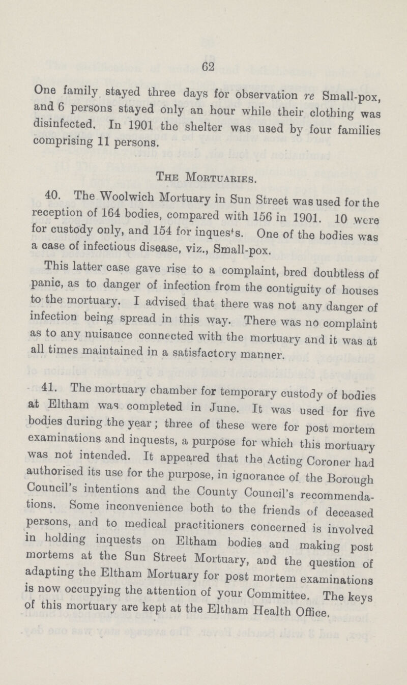 62 One family stayed three days for observation re Small-pox, and 6 persons stayed only an hour while their clothing was disinfected. In 1901 the shelter was used by four families comprising 11 persons. The Mortuaries. 40. The Woolwich Mortuary in Sun Street was used for the reception of 164 bodies, compared with 156 in 1901. 10 were for custody only, and 154 for inques's. One of the bodies was a case of infectious disease, viz., Small-pox. This latter case gave rise to a complaint, bred doubtless of panic, as to danger of infection from the contiguity of houses to the mortuary. I advised that there was not any danger of infection being spread in this way. There was no complaint as to any nuisance connected with the mortuary and it was at all times maintained in a satisfactory manner. 41. The mortuary chamber for temporary custody of bodies at Eltham was completed in June. It was used for five bodies during the year; three of these were for post mortem examinations and inquests, a purpose for which this mortuary was not intended. It appeared that the Acting Coroner had authorised its use for the purpose, in ignorance of the Borough Council's intentions and the County Council's recommenda tions. Some inconvenience both to the friends of deceased persons, and to medical practitioners concerned is involved in holding inquests on Eltham bodies and making post mortems at the Sun Street Mortuary, and the question of adapting the Eltham Mortuary for post mortem examinations is now occupying the attention of your Committee. The keys of this mortuary are kept at the Eltham Health Office.