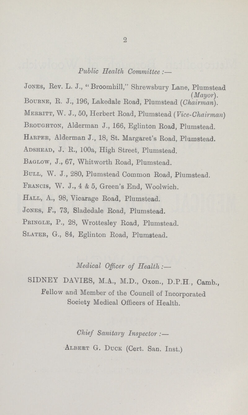 2 Public Health Committee:— Jones, Eev. L. J., Broomhill, Shrewsbury Lane, Plumstead (Mayor). Bourne, E. J., 196, Lakedale Eoad, Plumstead (Chairman). Meekitt, W. J., 50, Herbert Eoad, Plumstead (Vice-Chairman) Broughton, Alderman J., 166, Eglinton Eoad, Plumstead. Harper, Alderman J., 18, St. Margaret's Eoad, Plumstead. Adshead, J. B., 100a, High Street, Plumstead. Baglow, J., 67, Whitworth Eoad, Plumstead. Bull, W. J., 280, Plumstead Common Eoad, Plumstead. Francis, W. J., 4 & 5, Green's End, Woolwich. Hall, A., 98, Vicarage Eoad, Plumstead. Jones, F., 73, Sladedale Eoad, Plumstead. Pringle, P., 28, Wrottesley Eoad, Plumstead. Slater, G., 84, Eglinton Eoad, PlumBtead. Medical Officer of Health:— SIDNEY DAVIES, M.A., M.D., Oxon., D.P.H , Camb., Fellow and Member of the Council of Incorporated Society Medical Officers of Health. Chief Sanitary Inspector:— Albert G. Duck (Cert. San. Inst.)
