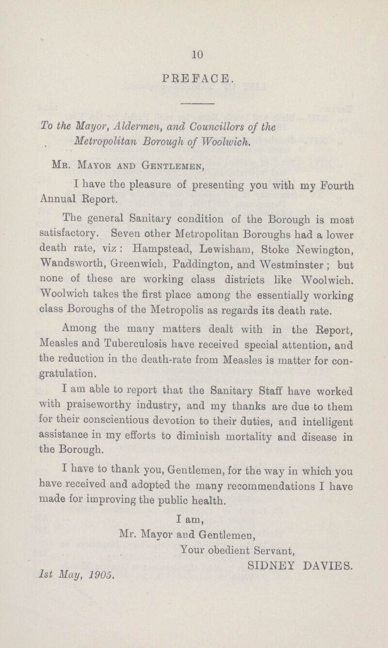 10 PREFACE. To the Mayor, Aldermen, and Councillors of the Metropolitan Borough of Woolwich. Me. Mayok and Gentlemen, I have the pleasure of presenting you with my Fourth Annual Report. The general Sanitary condition of the Borough is most satisfactory. Seven other Metropolitan Boroughs had a lower death rate, viz: Hampstead, Lewisham, Stoke Newington, Wandsworth, Greenwich, Paddington, and Westminster ; but none of these are working class districts like Woolwich. Woolwich takes the first place among the essentially working class Boroughs of the Metropolis as regards its death rate. Among the many matters dealt with in the Report, Measles and Tuberculosis have received special attention, and the reduction in the death-rate from Measles is matter for con gratulation. I am able to report that the Sanitary Staff have worked with praiseworthy industry, and my thanks are due to them for their conscientious devotion to their duties, and intelligent assistance in my efforts to diminish mortality and disease in the Borough. I have to thank you, Gentlemen, for the way in which you have received and adopted the many recommendations I have made for improving the public health. I am, Mr. Mayor and Gentlemen, Your obedient Servant, SIDNEY DAVIES. 1st May, 1905.