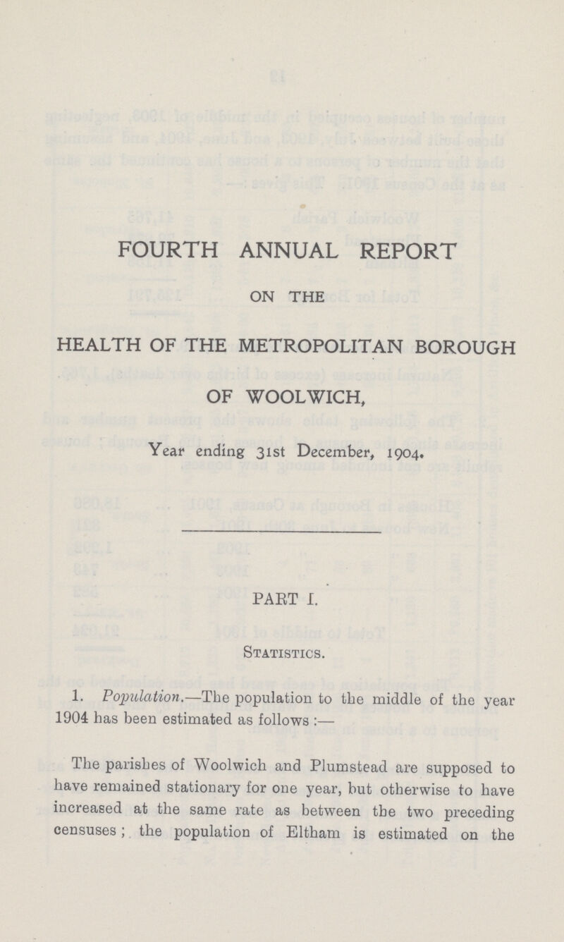 FOURTH ANNUAL REPORT ON THE HEALTH OF THE METROPOLITAN BOROUGH OF WOOLWICH, Year ending 31st December, 1904. PART I. Statistics. 1. Population.—The population to the middle of the year 1904 has been estimated as follows:— The parishes of Woolwich and Plumstead are supposed to have remained stationary for one year, but otherwise to have increased at the same rate as between the two preceding censuses; the population of Eltham is estimated on the